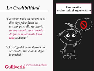 La Credibilidad
“Conviene tener en cuenta si se
dice algo falso fuera del
asunto, pues ello resultaría
un argumento concluyente
de que es igualmente falso
todo lo demás”
“El castigo del embustero es no
ser creído, aun cuando diga
la verdad.”

Una mentira
arruina todo el argumentario

 