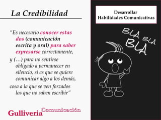 La Credibilidad
“Es necesario conocer estas
dos (comunicación
escrita y oral) para saber
expresarse correctamente,
y (…) para no sentirse
obligado a permanecer en
silencio, si es que se quiere
comunicar algo a los demás,
cosa a la que se ven forzados
los que no saben escribir”

Desarrollar
Habilidades Comunicativas

 