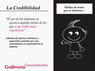 La Credibilidad
“El uso de las máximas se
ajusta a aquellos temas de los
que el que habla tiene
experiencia”
Además de darnos confianza y
seguridad, permite que nos
convirtamos en autoridad en la
materia

Hablar de temas
que se dominan…

 