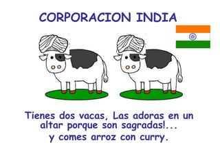CORPORACION INDIA




Tienes dos vacas, Las adoras en un
   altar porque son sagradas!...
     y comes arroz con curry.
 