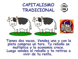 CAPITALISMO
         TRADICIONAL




Tienes dos vacas, Vendes una y con la
 plata compras un toro. Tu rebaño se
    multiplica y la economía crece.
Luego vendes el rebaño y te retiras a
           vivir de tu renta.
 