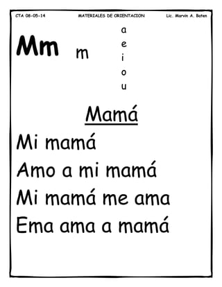 CTA 08-05-14 MATERIALES DE ORIENTACION Lic. Marvin A. Baten
Mm
Mamá
Mi mamá
Amo a mi mamá
Mi mamá me ama
Ema ama a mamá
m
a
e
i
o
u
 