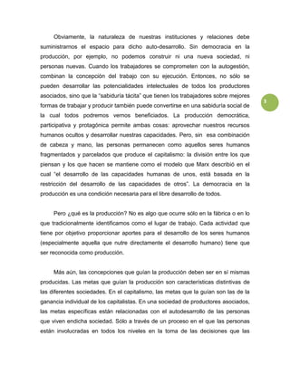 3
Obviamente, la naturaleza de nuestras instituciones y relaciones debe
suministrarnos el espacio para dicho auto-desarrollo. Sin democracia en la
producción, por ejemplo, no podemos construir ni una nueva sociedad, ni
personas nuevas. Cuando los trabajadores se comprometen con la autogestión,
combinan la concepción del trabajo con su ejecución. Entonces, no sólo se
pueden desarrollar las potencialidades intelectuales de todos los productores
asociados, sino que la “sabiduría tácita” que tienen los trabajadores sobre mejores
formas de trabajar y producir también puede convertirse en una sabiduría social de
la cual todos podremos vernos beneficiados. La producción democrática,
participativa y protagónica permite ambas cosas: aprovechar nuestros recursos
humanos ocultos y desarrollar nuestras capacidades. Pero, sin esa combinación
de cabeza y mano, las personas permanecen como aquellos seres humanos
fragmentados y parcelados que produce el capitalismo: la división entre los que
piensan y los que hacen se mantiene como el modelo que Marx describió en el
cual “el desarrollo de las capacidades humanas de unos, está basada en la
restricción del desarrollo de las capacidades de otros”. La democracia en la
producción es una condición necesaria para el libre desarrollo de todos.
Pero ¿qué es la producción? No es algo que ocurre sólo en la fábrica o en lo
que tradicionalmente identificamos como el lugar de trabajo. Cada actividad que
tiene por objetivo proporcionar aportes para el desarrollo de los seres humanos
(especialmente aquella que nutre directamente el desarrollo humano) tiene que
ser reconocida como producción.
Más aún, las concepciones que guían la producción deben ser en sí mismas
producidas. Las metas que guían la producción son características distintivas de
las diferentes sociedades. En el capitalismo, las metas que la guían son las de la
ganancia individual de los capitalistas. En una sociedad de productores asociados,
las metas específicas están relacionadas con el autodesarrollo de las personas
que viven endicha sociedad. Sólo a través de un proceso en el que las personas
están involucradas en todos los niveles en la toma de las decisiones que las
 