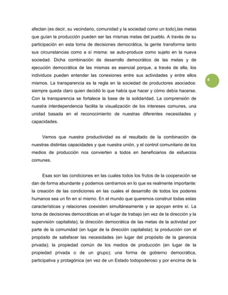 4
afectan (es decir, su vecindario, comunidad y la sociedad como un todo),las metas
que guían la producción pueden ser las mismas metas del pueblo. A través de su
participación en esta toma de decisiones democrática, la gente transforma tanto
sus circunstancias como a sí misma: se auto-produce como sujeto en la nueva
sociedad. Dicha combinación de desarrollo democrático de las metas y de
ejecución democrática de las mismas es esencial porque, a través de ella, los
individuos pueden entender las conexiones entre sus actividades y entre ellos
mismos. La transparencia es la regla en la sociedad de productores asociados:
siempre queda claro quien decidió lo que había que hacer y cómo debía hacerse.
Con la transparencia se fortalece la base de la solidaridad. La comprensión de
nuestra interdependencia facilita la visualización de los intereses comunes, una
unidad basada en el reconocimiento de nuestras diferentes necesidades y
capacidades.
Vemos que nuestra productividad es el resultado de la combinación de
nuestras distintas capacidades y que nuestra unión, y el control comunitario de los
medios de producción nos convierten a todos en beneficiarios de esfuerzos
comunes.
Esas son las condiciones en las cuales todos los frutos de la cooperación se
dan de forma abundante y podemos centrarnos en lo que es realmente importante:
la creación de las condiciones en las cuales el desarrollo de todos los poderes
humanos sea un fin en sí mismo. En el mundo que queremos construir todas estas
características y relaciones coexisten simultáneamente y se apoyan entre sí. La
toma de decisiones democráticas en el lugar de trabajo (en vez de la dirección y la
supervisión capitalista); la dirección democrática de las metas de la actividad por
parte de la comunidad (en lugar de la dirección capitalista); la producción con el
propósito de satisfacer las necesidades (en lugar del propósito de la ganancia
privada); la propiedad común de los medios de producción (en lugar de la
propiedad privada o de un grupo); una forma de gobierno democrática,
participativa y protagónica (en vez de un Estado todopoderoso y por encima de la
 