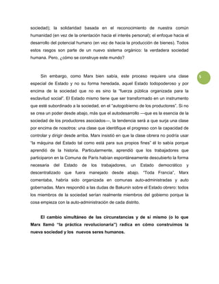 5
sociedad); la solidaridad basada en el reconocimiento de nuestra común
humanidad (en vez de la orientación hacia el interés personal); el enfoque hacia el
desarrollo del potencial humano (en vez de hacia la producción de bienes). Todos
estos rasgos son parte de un nuevo sistema orgánico: la verdadera sociedad
humana. Pero, ¿cómo se construye este mundo?
Sin embargo, como Marx bien sabía, este proceso requiere una clase
especial de Estado y no su forma heredada, aquel Estado todopoderoso y por
encima de la sociedad que no es sino la “fuerza pública organizada para la
esclavitud social”. El Estado mismo tiene que ser transformado en un instrumento
que esté subordinado a la sociedad, en el “autogobierno de los productores”. Si no
se crea un poder desde abajo, más que el autodesarrollo —que es la esencia de la
sociedad de los productores asociados—, la tendencia será a que surja una clase
por encima de nosotros: una clase que identifique el progreso con la capacidad de
controlar y dirigir desde arriba. Marx insistió en que la clase obrera no podría usar
“la máquina del Estado tal como está para sus propios fines” él lo sabía porque
aprendió de la historia. Particularmente, aprendió que los trabajadores que
participaron en la Comuna de París habían espontáneamente descubierto la forma
necesaria del Estado de los trabajadores, un Estado democrático y
descentralizado que fuera manejado desde abajo. “Toda Francia”, Marx
comentaba, habría sido organizada en comunas auto-administradas y auto
gobernadas. Marx respondió a las dudas de Bakunin sobre el Estado obrero: todos
los miembros de la sociedad serían realmente miembros del gobierno porque la
cosa empieza con la auto-administración de cada distrito.
El cambio simultáneo de las circunstancias y de sí mismo (o lo que
Marx llamó “la práctica revolucionaria”) radica en cómo construimos la
nueva sociedad y los nuevos seres humanos.
 