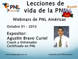 Lecciones de
                  vida de la PNL
       Webinars de PNL Américas
 Octubre 31 - 2012

 Expositor:
 Agustín Bravo Curiel
 Coach y Entrenador
 Certificado en PNL

www.pnlaplicada.com.mx    facebook.com/PNLAmericas
 