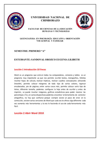 UNIVERSIDAD NACIONAL DE
CHIMBORAZO
FACULTAD DE CIENCIAS DE LA EDUCACIÓN
HUMANAS Y TECNOLOGÍAS
LICENCIATURA EN PSICOLOGÍA EDUCATIVA ORIENTACIÓN
VOCACIONAL Y FAMILIAR
SEMESTRE: PRIMERO “A”
ESTUDIANTE: SANDOVAL OROZCO EUGENIA LILIBETH
Lección 1 Introducción 10 líneas
Word es un programa que está en todas las computadoras, celulares y tables es un
programa muy importante ya que nos permite escribir textos, monografías, folletos
insertar hojas de cálculo, realizar trípticos, realizar cuadros conceptuales utilizando
SmartArt, permite colocar márgenes de todo tipo de varios colores, ingresar
encabezados, pie de páginas, entre varias cosas más, permite colocar vario tipo de
letras, diferente tamaño, podemos configurar la hoja antes de escribir y antes de
imprimir, se puede insertar imágenes, gráficos estadísticos para poder mostrar los
porcentajes ( % ), en varios dispositivos podemos encontrar laherramienta de corrector
ortográfico, no hay que confiarse porque siempre existe un poco de error en la
corrección, existen varias versiones de Word que cada vez te ofrece algo diferente cada
vez aumenta más herramientas y la vez le haciendo el uso de cada herramienta más
fácil.
Lección 2 Abrir Word 2010
 