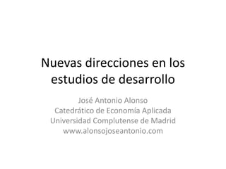 Nuevas direcciones en los
estudios de desarrollo
José Antonio Alonso
Catedrático de Economía Aplicada
Universidad Complutense de Madrid
www.alonsojoseantonio.com
 
