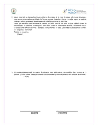 2. Isaura organizó un banquete al que asistieron 9 amigas. A la hora de pasar a la mesa, Lourdes e
Irene se sentaron cada una al lado de Teresa, porque deseaban charlar con ella. Isaura le cedió la
cabecera a Irma, pues esta deseaba estar lo más lejos posible de Maricela.
Gloria que se sentó justo enfrente de Teresa, no pudo platicar con Irma ya que Josefina quien se
encontraba a su derecha, se interponía entre ellas. Sofía se sentó frente a Irene y finalmente Isaura
se colocó junto a Gloria e invitó a Blanca a acompañarla a su lado. ¿Describa la ubicación de Lourdes
con respecto a Maricela?
Realice un esquema.
(4 ptos.)

3. Un cocinero desea medir un gramo de pimienta pero solo cuenta con medidas de 4 gramos y 11
gramos. ¿Cómo puede hacer para medir exactamente el gramo de pimienta sin adivinar la cantidad?
(3 ptos.)

_______________________
DOCENTE

_________________________
ESTUDIANTE

 