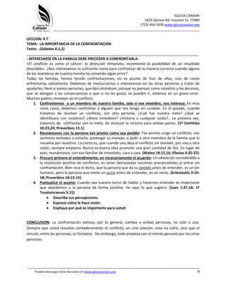 IGLESIA CANAAN
1829 Ojeman Rd. Houston Tx. 77080
(713) 464-1836 www.iglesiacanaan.org
_______________________________________________________________________________
_____________________________________________________________________________________
Puedes descargar estas lecciones en www.iglesiacanaan.org 9
LECCION: # 7
TEMA: LA IMPORTANCIA DE LA CONFRONTACION
Texto: (Gálatas 6:1,2)
_____________________________________________________________________________________
- INTERESARSE EN LA FAMILIA DEBE PRECEDER A CONFRONTARLA-
«El conflicto es como el cáncer: la detección temprana, incrementa la posibilidad de un resultado
favorable» ¿Nos interesamos lo suficiente como para confrontar de la manera correcta cuando alguno
de los miembros de nuestra familia ha cometido algún error?
Todas las familias, hemos tenido confrontaciones, no es asunto de huir de ellas, sino de cómo
enfrentarlas sabiamente. Debemos de involucrarnos e interesarnos en las otras personas y tratar de
ayudarles. Pero si somos personas, que dan ultimátum, porque no piensan como nosotros y les decimos,
que se atengan a las consecuencias o que si no les gusta, se pueden ir, estamos en un grave error.
Muchos padres, manejan así el conflicto.
1. Confrontemos a un miembro de nuestra familia, solo si ese miembro, nos interesa: En muy
raros casos, debemos confrontar a alguien que nos tenga sin cuidado. En el pasado, cuando
tratamos de resolver un conflicto, con otra persona, ¿Cuál fue nuestra meta? ¿Qué se
identificara con nosotros? ¿Alivio inmediato? ¿Victoria a cualquier costo?.. La próxima vez,
tratemos de confrontar con la meta, de alcanzar la victoria para ambas partes. (1ª Corintios
10:23,24; Proverbios 15:1)
2. Reunámonos con la persona tan pronto como sea posible: Tan pronto surge un conflicto, nos
sentimos tentados a evitarlo, postergar su manejo, o pedir a otro miembro de la familia que lo
resuelva por nosotros. Lo cierto es, que cuando uno deja el conflicto sin resolver, por una u otra
razón, siempre empeora. Nunca es buena idea acumular una gran cantidad de líos. En lugar de
esto, reunámonos, con ese familiar de inmediato, cara a cara. (Mateo 18:15,16; Efesios 4:25-27)
3. Procure primero el entendimiento, no necesariamente el acuerdo: Un obstáculo considerable a
la resolución positiva de conflictos, es tener demasiadas nociones preconcebidas al entrar en
confrontación. Bien reza el dicho, que la persona que da su opinión antes de entender, es un ser
humano, pero la persona que emite un juicio antes de entender, es un necio. (Eclesiastés 9:16-
18; Proverbios 18:13-15)
4. Puntualice el asunto: Cuando sea nuestro turno de hablar y hacernos entender es importante
que abordemos a la persona de forma positiva. He aquí lo que sugiero: (Juan 1:47,18; 1ª
Tesalonicenses 5:15)
• Describa sus percepciones.
• Exprese cómo le hace sentir.
• Explique por qué es importante para usted:
CONCLUSION: La confrontación exitosa, por lo general, cambia a ambas personas, no solo a una.
Siempre que usted resuelve verdaderamente el conflicto, en una relación, esta no sufre, sino que el
vínculo, entre las personas, se fortalece. Sin embargo, todo empieza con el interés genuino por las otras
personas.
 