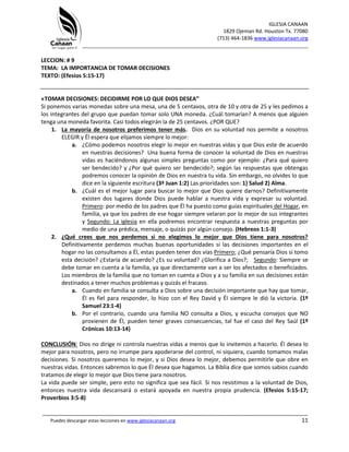 IGLESIA CANAAN
1829 Ojeman Rd. Houston Tx. 77080
(713) 464-1836 www.iglesiacanaan.org
_______________________________________________________________________________
_____________________________________________________________________________________
Puedes descargar estas lecciones en www.iglesiacanaan.org 11
LECCION: # 9
TEMA: LA IMPORTANCIA DE TOMAR DECISIONES
TEXTO: (Efesios 5:15-17)
«TOMAR DECISIONES: DECIDIRME POR LO QUE DIOS DESEA”
Si ponemos varias monedas sobre una mesa, una de 5 centavos, otra de 10 y otra de 25 y les pedimos a
los integrantes del grupo que puedan tomar solo UNA moneda. ¿Cuál tomarían? A menos que alguien
tenga una moneda favorita. Casi todos elegirán la de 25 centavos. ¿POR QUE?
1. La mayoría de nosotros preferimos tener más. Dios en su voluntad nos permite a nosotros
ELEGIR y Él espera que elijamos siempre lo mejor:
a. ¿Cómo podemos nosotros elegir lo mejor en nuestras vidas y que Dios este de acuerdo
en nuestras decisiones? Una buena forma de conocer la voluntad de Dios en nuestras
vidas es haciéndonos algunas simples preguntas como por ejemplo: ¿Para qué quiero
ser bendecido? y ¿Por qué quiero ser bendecido?; según las respuestas que obtengas
podremos conocer la opinión de Dios en nuestra tu vida. Sin embargo, no olvides lo que
dice en la siguiente escritura (3ª Juan 1:2) Las prioridades son: 1) Salud 2) Alma.
b. ¿Cuál es el mejor lugar para buscar lo mejor que Dios quiere darnos? Definitivamente
existen dos lugares donde Dios puede hablar a nuestra vida y expresar su voluntad.
Primero: por medio de los padres que Él ha puesto como guías espirituales del Hogar, en
familia, ya que los padres de ese hogar siempre velaran por lo mejor de sus integrantes
y Segundo: La iglesia en ella podremos encontrar respuesta a nuestras preguntas por
medio de una prédica, mensaje, o quizás por algún consejo. (Hebreos 1:1-3)
2. ¿Qué crees que nos perdemos si no elegimos lo mejor que Dios tiene para nosotros?
Definitivamente perdemos muchas buenas oportunidades si las decisiones importantes en el
hogar no las consultamos a Él, estas pueden tener dos vías Primero; ¿Qué pensaría Dios si tomo
esta decisión? ¿Estaría de acuerdo? ¿Es su voluntad? ¿Glorifica a Dios?; Segundo: Siempre se
debe tomar en cuenta a la familia, ya que directamente van a ser los afectados o beneficiados.
Los miembros de la familia que no toman en cuenta a Dios y a su familia en sus decisiones están
destinados a tener muchos problemas y quizás el fracaso.
a. Cuando en familia se consulta a Dios sobre una decisión importante que hay que tomar,
Él es fiel para responder, lo hizo con el Rey David y Él siempre le dió la victoria. (1º
Samuel 23:1-4)
b. Por el contrario, cuando una familia NO consulta a Dios, y escucha consejos que NO
provienen de Él, pueden tener graves consecuencias, tal fue el caso del Rey Saúl (1º
Crónicas 10:13-14)
CONCLUSIÓN: Dios no dirige ni controla nuestras vidas a menos que lo invitemos a hacerlo. Él desea lo
mejor para nosotros, pero no irrumpe para apoderarse del control, ni siquiera, cuando tomamos malas
decisiones. Si nosotros queremos lo mejor, y si Dios desea lo mejor, debemos permitirle que obre en
nuestras vidas. Entonces sabremos lo que Él desea que hagamos. La Biblia dice que somos sabios cuando
tratamos de elegir lo mejor que Dios tiene para nosotros.
La vida puede ser simple, pero esto no significa que sea fácil. Si nos resistimos a la voluntad de Dios,
entonces nuestra vida descansará o estará apoyada en nuestra propia prudencia. (Efesios 5:15-17;
Proverbios 3:5-8)
 