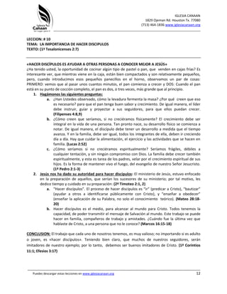 IGLESIA CANAAN
1829 Ojeman Rd. Houston Tx. 77080
(713) 464-1836 www.iglesiacanaan.org
_______________________________________________________________________________
_____________________________________________________________________________________
Puedes descargar estas lecciones en www.iglesiacanaan.org 12
LECCION: # 10
TEMA: LA IMPORTANCIA DE HACER DISCIPULOS
TEXTO: (1ª Tesalonicenses 2:7)
«HACER DISCÍPULOS ES AYUDAR A OTRAS PERSONAS A CONOCER MEJOR A JESÚS»
¿Ha tenido usted, la oportunidad de cocinar algún tipo de pastel o pan, que venden en cajas frías? Es
interesante ver, que mientras viene en la caja, están bien compactados y son relativamente pequeños,
pero, cuando introducimos esos pequeños panecillos en el horno, observamos un par de cosas:
PRIMERO: vemos que al pasar unos cuantos minutos, el pan comienza a crecer y DOS: Cuando el pan
está en su punto de cocción completo, el pan es dos, o tres veces, más grande que al principio.
1. Hagámonos las siguientes preguntas:
a. ¿Han Ustedes observado, cómo la levadura fermenta la masa? ¿Por qué creen que eso
es necesario? para que el pan tenga buen sabor y crecimiento. De igual manera, el líder
debe instruir, guiar y proyectar a sus seguidores, para que ellos puedan crecer.
(Filipenses 4:8,9)
b. ¿Cómo creen que seríamos, si no creciéramos físicamente? El crecimiento debe ser
integral en la vida de una persona. Tan pronto nace, su desarrollo físico se comienza a
notar. De igual manera, el discípulo debe tener un desarrollo a medida que el tiempo
avanza. Y en la familia, debe ser igual, todos los integrantes de ella, deben ir creciendo
día a día. Hay que cuidar la alimentación, el ejercicio y las actividades que se hacen en
familia. (Lucas 2:52)
c. ¿Cómo seríamos si no creciéramos espiritualmente? Seríamos frágiles, débiles a
cualquier tentación, y sin ningún compromiso con Dios. La familia debe crecer también
espiritualmente, y esta es tarea de los padres, velar por el crecimiento espiritual de sus
hijos. Es la forma de mantener vivo el fuego, del evangelio de nuestro Señor Jesucristo.
(1ª Pedro 2:1-3)
2. Jesús nos ha dado su autoridad para hacer discípulos: El ministerio de Jesús, estuvo enfocado
en la preparación de aquellos, que serían los sucesores de su ministerio; por tal motivo, les
dedico tiempo y cuidado en su preparación: (2ª Timoteo 2:1, 2)
a. “Hacer discípulos”. El proceso de hacer discípulos es “ir” (predicar a Cristo), “bautizar”
(ayudar a otros a identificarse públicamente con Cristo), y “enseñar a obedecer”
(enseñar la aplicación de su Palabra, no solo el conocimiento teórico). (Mateo 28:18-
20)
b. Hacer discípulos es el medio, para alcanzar al mundo para Cristo. Todos tenemos la
capacidad, de poder transmitir el mensaje de Salvación al mundo. Este trabajo se puede
hacer en familia, compañeros de trabajo y amistades. ¿Cuándo fue la última vez que
hablaste de Cristo, a una persona que no le conoce? (Marcos 16:15-18)
CONCLUSION: El trabajo que cada uno de nosotros tenemos, es muy valioso; no importando si es adulto
o joven, es «hacer discípulos». Teniendo bien claro, que muchos de nuestros seguidores, serán
imitadores de nuestro ejemplo; por lo tanto, debemos ser buenos imitadores de Cristo. (1ª Corintios
11:1; Efesios 3:17)
 