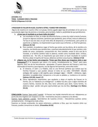 IGLESIA CANAAN
1829 Ojeman Rd. Houston Tx. 77080
(713) 464-1836 www.iglesiacanaan.org
_______________________________________________________________________________
_____________________________________________________________________________________
Puedes descargar estas lecciones en www.iglesiacanaan.org 13
LECCION: # 11
TEMA: CUIDADO CON EL FRACASO
TEXTO: (Filipenses 3:13-14)
«FRACASAR ES FALLAR EN ALGO, CULPAR A OTRO, Y DARSE POR VENCIDO»
Alguno de nosotros en nuestra niñez o en grupo, hemos jugado algún tipo de actividad, en la cual se va
acumulando algún tipo de premios o monedas, pero también, había la posibilidad de que perdiéramos.
1. ¿Crees que el resultado es un buen índice de éxito?
a. Los resultados en Dios, se miden de diferente forma, a como los mide la mente humana,
ya que en algunas ocasiones, pareciera que perdemos, pero al final, marca la diferencia.
Tal fue el caso de José, el cual vivió años de desprecios y humillaciones, pero jamás se
apartó de su objetivo, no importando lo que tuviera que enfrentar, su final fue glorioso.
(Génesis 45:7,8)
b. Pero también, no podemos negar el hecho que existe una ley divina, de la siembra y la
cosecha, una familia que siembre bien, cosechará abundantemente lo que siembre, esto
puede ser amor, compasión, comprensión etc. Pero también, existe la otra cara de la
moneda, si la familia siembra todo lo adverso, tendrá como resultado dolor, tristeza,
abandono etc. Por ello, es importante que para tener un buen resultado en nuestra
familia y alejar el espíritu de fracaso, debemos sembrar cosas buenas. (Gálatas 6:7,8)
2. ¿Alguna vez, te has hecho esta pregunta: “Crees que Dios desea que tengamos éxito o que
fracasemos”? Y la respuesta que viene a tu mente, inmediatamente es, “Éxito”, pero para
lograrlo, Dios nos da las herramientas apropiadas. Él quiere alejarnos del fracaso y está muy
interesado en hacerlo y para lograrlo, nos da algunas herramientas, entre ellas están:
a. El esfuerzo, el valor y su Palabra, esta es una fórmula perfecta que evitara que las
familias fracasen y que puedan abrazar el éxito en sus vidas –ESFUERZO- «Acción
enérgica del cuerpo o del espíritu para conseguir algo» - VALOR - «Esfuerzo, vigor,
decisión»- La palabra dice- Lámpara es a mis pies tu palabra, y lumbrera a mi camino.
(Salmos 119:105; Josué 1:7)
b. Otros ingredientes importantes, que ayudarán a alejar el espíritu de fracaso en la
familia, son, la “Sabiduría y la inteligencia”. La Biblia nos dice, que si algún miembro de
nuestra familia, necesita de ella, Dios tiene suficiente para darla. Como familia, no
debemos dejar perder esta gran oportunidad que nos da Dios. (Santiago 1:5; Mateo
25:15)
CONCLUSION: Caemos “para atrás” cuando: - El fracaso nos impide intentarlo otra vez –Adoptamos un
punto de vista negativo con respecto a la vida – Inventamos excusas y culpamos a los demás-
Caemos “para adelante: cuando: -Aprendemos de nuestros errores – Descubrimos quiénes somos
verdaderamente – Entreguemos todo a Dios.
Pasemos un tiempo analizando, los pasos anteriores y pidamos a Dios, que nos muestre cómo sus
fracasos, pueden convertirse en éxitos. (Proverbios 24:16)
 