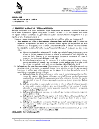 IGLESIA CANAAN
1829 Ojeman Rd. Houston Tx. 77080
(713) 464-1836 www.iglesiacanaan.org
_______________________________________________________________________________
_____________________________________________________________________________________
Puedes descargar estas lecciones en www.iglesiacanaan.org 14
LECCION: # 12
TEMA: LA IMPORTANCIA DE LA FE
TEXTO: (Hebreos 11:1)
«FE ES CREER EN ALGO QUE NO PODEMOS VER NI OÍR»
Hagamos una prueba en el grupo, enviemos a un par de personas, que apaguen y prendan las luces, un
par de veces, en diferentes lugares; uno puede ir a la cocina y el otro, a la sala o al comedor. Esto puede
ser, algo sin sentido y cause hasta risa, pero esto nos ayudará a captar una visión más general, de lo que
significa el tema de esta semana: la fe
- Pregunte a las personas que apagaron y prendieron las luces, ¿Cómo sabían que funcionarían?
1. Si no podemos ver a Dios, ¿cómo podemos saber que Él está ahí? ¡Sí, Dios está! Es curioso que
la persona más poderosa que existe sea, al mismo tiempo, alguien que no podamos ver. Y no
sintamos nada de su poder, ni de su amor. Como la electricidad, Él está allí y espera encender
las vidas de las personas. Pero ellas nunca, “mueven el interruptor”, para pedir que obre en sus
vidas.
a. Algunos hombres de Dios, actuaron en FE, sin saber los resultados finales, simplemente creyeron
a la vos de Dios que los guiaba. (esta parte se le llama “el capítulo de la fe” de la Biblia) ¿Por qué
creen que Noé y Abraham se nos presentan como ejemplos de hombres de fe? Porque le
creyeron a Dios si mirar nada. (Hebreos 11:1,2; 7-12)
b. En la familia vamos a tener que vivir momentos de fe también, ninguno de nosotros estamos
exentos a una desgracia o quizá, a que nuestra casa pase por algún proceso de prueba, pero la
Fe, es la que nos ayudará a ver la salida correcta. (Santiago 1:2-4; 1ª Corintios 10:13)
2. La fe debe ser algo natural en nuestra vida. Así como sabemos que la luz de la bombilla aparecerá, con
tan solo presionar el interruptor, o el agua de la llave del chorro saldrá con tan solo abrirla o que cuando
levantemos el teléfono para hablar, sabemos que hay alguien al otro lado. Eso es la Fe, «tener la
capacidad de creer en algo, sin tener evidencia»
a. La fe es invisible: Dos diferentes formas de ver las cosas El cosmonauta ruso, Gherman Titov
regreso del espacio y dijo: “Busqué a Dios, pero no lo hallé”, pero, cuando el cosmonauta
estadounidense, James McDivitt, regreso, su comentario fue totalmente diferente: “No vi a Dios
mirando desde el visor de mi nave… pero, pude reconocer su obra en las estrellas” (Salmos
19:1,2)
b. La fe oye lo inaudible. En nuestra ciudad hay cientos de miles de señales de celulares, televisión,
y radios, están a nuestro alrededor, pero son imperceptibles, si no tenemos el receptor
adecuado. La Fe, es como nuestro receptor para poder escuchar las direcciones y la seguridad,
que viene de Dios. (1ª Corintios 2:9)
c. La fe cree lo increíble: es la respuesta a lo creíble, a lo que nuestra mente natural, no permite
aceptar. (Hebreos 11:3)
d. La fe piensa lo impensable: Mientras la gente sin fe declara: “Es imposible, no puede hacerse”.
La persona que tiene fe, piensa en forma de lograr, lo que los que dudan de la fe, se niegan a
considerar.
e. La fe logra lo imposible: Un hombre dice: “Haré lo que pueda”, cualquier persona puede hacer
eso. El que cree en Cristo, hace lo que no pueden hacer los demás, “intenta lo imposible, y lo
harás”. (Lucas 1:37)
f. La fe hereda lo indestructible: Es la fe, manifestada en nuestros actos de servicio, la que hereda
recompensas eternas e indestructibles.(Marcos 9:23)
CONCLUSION: Con fe todo es posible.
 