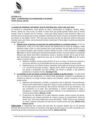 IGLESIA CANAAN
1829 Ojeman Rd. Houston Tx. 77080
(713) 464-1836 www.iglesiacanaan.org
_______________________________________________________________________________
_____________________________________________________________________________________
Puedes descargar estas lecciones en www.iglesiacanaan.org 15
LECCION: # 13
TEMA: LA IMPORTANCIA DE PERDONARME A MI MISMO
TEXTO: (Salmos 103:12)
«CUANDO ME PERDONO A MÍ MISMO, DEJO DE SENTIRME MAL, POR EL MAL QUE HICE»
La memoria es sorprendente, como guarda los datos, almacenados en imágenes, sonidos, olores,
formas, colores etc. Hoy en día, no existe un disco duro que pueda guardar tantas cosas al mismo
tiempo, como la memoria del ser humano. ¿Crees que tienes buena o mala memoria? ¿Qué es lo
primero que te recuerdas que te haya sucedido? ¿Cuántos años tenías? ¿Cuál es el recuerdo más fuerte
que tienes, ya sea alegre o triste? ¿Por qué crees que Dios nos dio una parte de nuestra mente para
recordar cosas, aún tristes, como emociones fuertes o dolorosas? ¿Tienes algún recuerdo que desearías
olvidar? ¿Por qué?
1. Algunas veces, la persona a la que más nos cuesta perdonar es a nosotros mismos. Y si no nos
perdonamos, a Dios se le hace difícil usarnos. No perdonarnos es causa de amargura. Hasta
podemos culpar a Dios o a otras personas por lo que sentimos. Por eso Jesús murió en la cruz
por nuestros pecados: para restaurar nuestra relación con Dios. Y Dios nos perdona. El Salmo
103 habla en forma sencilla pero elocuente del perdón de Dios. Pero para aplicar la verdad del
bálsamo que ofrece este Salmo necesitamos vernos a nosotros mismos con los ojos de Dios.
Aquí presentamos algunas sugerencias para que la verdad del (Salmo 103) pase de nuestra
cabeza a nuestro corazón.
a. Debemos modificar nuestra visión de Dios: Él no es un tirano. Es tierno con nosotros y
con lo que sentimos, es un Dios Padre que nos ama, que se deleita en vernos crecer.
b. Debemos buscar un cristiano maduro, compasivo, que pueda ser los brazos y las piernas
y el corazón de Dios para nosotros. Algunas veces, recibir el perdón de otra persona
nos ayuda a comprender que Dios también nos ofrece su perdón, y que podemos
perdonarnos a nosotros mismos. (Santiago 5:16).
2. La confesión es aún una forma concreta de hacer tangible el perdón de Dios. Si usted siente
que sus esfuerzos por perdonarse a sí mismo están paralizados, considere la posibilidad de
contarle su historia a un amigo cristiano maduro y de confianza, pastor o consejero en quien
pueda confiar.
a. Debemos estar dispuestos a cambiar, ¡a aprender a vivir en libertad! : Emocionalmente,
vivimos tanto tiempo bajo la carga de la culpa y la auto condenación, que la mera idea
de ser libres parece una amenaza. Nos sentimos cómodos con lo que conocemos y lo
que conocemos es la culpa. Nos acomodamos a nuestro sentimiento de culpa y
entregamos a cambio la paz que podríamos disfrutar si nos perdonáramos a nosotros
mismo seriamos felices. (Efesios 1:1-10)
b. Si queremos ser liberados de la culpa, debemos cambiar nuestra manera de pensar.
Necesitamos una limpieza profunda de nuestro proceso de razonamiento. Basta de
pensar mal; “Sé lo que la Biblia dice acerca del perdón, “PERO” Cada vez que ponemos
un “pero”, estamos colocando una reja más en nuestra prisión de culpa. (Efesios 4:31;
Hebreos 12:15)
CONCLUSION: Es importante que nuestra vida esté libre de cualquier atadura que no nos permite
disfrutar del amor de Dios. Piensa un momento, si hay alguna de estas cosas en tu vida, hoy puede ser el
momento de ser libre y comenzar una nueva vida en familia. (Salmos 124:7,8)
 