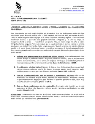 IGLESIA CANAAN
1829 Ojeman Rd. Houston Tx. 77080
(713) 464-1836 www.iglesiacanaan.org
_______________________________________________________________________________
_____________________________________________________________________________________
Puedes descargar estas lecciones en www.iglesiacanaan.org 16
LECCION: # 14
TEMA: DEBEMOS SABER PERDONAR A LOS DEMAS
TEXTO: (Efesios 4:32)
«PERDONAR A LOS DEMÁS PUEDE SER LA MANERA DE ARREGLAR LAS COSAS, AUN CUANDO HEMOS
SIDO HERIDOS»
Dice una leyenda que dos amigos viajaban por el desierto y en un determinado punto del viaje
discutieron, y uno le dio un golpe al otro. El otro, ofendido, sin nada que decir, escribió en la arena:
"Hoy, mi mejor amigo me pegó un golpe en el rostro". Siguieron adelante y llegaron a un oasis donde
resolvieron bañarse. El que había sido golpeado comenzó a ahogarse, y le salvó su amigo. Al
recuperarse tomó un cincel y escribió en una piedra: "Hoy, mi mejor amigo me salvó la vida".
Intrigado, el amigo preguntó: "¿Por qué después que te pegué escribiste en la arena y ahora en cambio
escribes en una piedra?". Sonriendo, el otro amigo respondió: "Cuando un amigo nos ofende, debemos
escribir en la arena, donde el viento del olvido y el perdón se encargarán de borrarlo y apagarlo todo.
Pero cuando nos ayuda, debemos grabarlo en la piedra de la memoria del corazón, donde ningún viento
podrá borrarlo".
1. Perdonar a los demás puede ser la manera de arreglar las cosas, aun cuando hayamos sido
heridos. Aunque el perdón es una cosa muy difícil para el ser humano, pero es muy necesario
para las buenas relaciones, con la familia, en la iglesia, el trabajo, y la sociedad en general. El
mejor ejemplo de perdón lo tenemos en Jesucristo. (Lucas 23:34; Colosenses 3:13,14)
2. El perdón es un principio bíblico: El perdón de Dios no tiene límites en perdonarnos, de igual
manera, nosotros debemos hacerlo. En algunas ocasiones, alguien puede causarnos algún
problema, dos o tres veces, pero aun debemos perdonarle. (Mateo 6:12; 18: 21,22)
3. Dios nos ha dado misericordia para que nosotros la extendamos a los demás: Dios usa de
misericordia con nosotros, de igual manera, debemos ser misericordiosos. A nosotros Dios nos
ha perdonado cantidad de pecados; pero nosotros no podemos perdonar a veces, cosas muy
pequeñas a nuestro semejante. (Mateo 18: 28-35 )
4. Dios nos llama a cada uno, a ser los responsables de arreglar cada situación que se nos
presente en la vida, a estar dispuestos a ofrecer perdón y a recibirlo cuando alguien nos pida
perdón. (Mateo 5:23,24)
CONCLUSIÓN: Esta enseñanza nos deja una lección muy importante que aprender, y si la aplicamos a
nuestra vida, tendremos una vida de paz, armonía con los demás, y una buena relación con nuestro
Padre celestial que está en los cielos. (Hebreos 12:14)
 