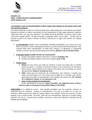 IGLESIA CANAAN
1829 Ojeman Rd. Houston Tx. 77080
(713) 464-1836 www.iglesiacanaan.org
_______________________________________________________________________________
_____________________________________________________________________________________
Puedes descargar estas lecciones en www.iglesiacanaan.org 17
LECCION: # 15
TEMA: ¿COMO APLICAR LA MANSEDUMBRE?
TEXTO: (Gálatas 5:23)
«SER MANSO ES SER LO SUFICIENTEMENTE FUERTE COMO PARA PENSAR EN LOS DEMÁS ANTES QUE
EN NOSOTROS MISMOS»
Esta historia habla de un cabo en el Valle de Fargo quien estaba dirigiendo a tres hombres que estaban
tratando de levantar un tronco muy grande. Era muy pesado pero el cabo seguía adelante y adelante,
"¡Muy bien listos, una, dos, tres, levanten!" Un hombre de los de alrededor, se acercó y dijo al cabo:
“¿Por qué no ayuda usted?”. -El cabo se levantó y respondió: "Señor, soy un cabo." Sin decir más, el
hombre se retiró y les ayudó a levantar el tronco y ponerlo en su lugar. Este hombre era “George
Washington”.
1. La mansedumbre significa: tener tranquilidad, serenidad, apacibilidad, y ser manso, no es ser
débil, al contrario, es tener capacidad de carácter, por cierto es parte del fruto del Espíritu. Todo
creyente debe tener mansedumbre, no debe estar siempre a la defensiva, ni reclamando
siempre a su favor, sino que siempre piensa en los demás. (Gálatas 5: 23; 1ª Corintios 10:24)
2. El discípulo: Recibe la palabra de Dios con mansedumbre.
a. Aunque esta palabra venga en contra de su voluntad. (Santiago 1:21)
b. Aunque esta palabra venga en contra de su orgullo. (Juan 21:18)
3. El líder manso:
a. Moisés fue más manso que todos los hombres: A pesar que había sido un hombre
fuerte de carácter y violento, se enfrentó a Faraón y aun se enfrentó a sus hermanos,
María y Aarón, quienes habían murmurado en contra de él, más sin embargo, era manso
delante de Dios. (Éxodo 2: 12; Números 12:3)
b. Pablo ordenó que nos hiciéramos de mansedumbre, para restaurar a aquellos que
habían cometido algún error. Para andar como es digno de un creyente; y por último,
Pablo pide que usemos la mansedumbre como vestidura de nuestra vida. (2ª. Corintios
10: 1; Gálatas 6:1; Efesios 4: 1,2; Colosenses 3: 12)
c. Jesús, el mejor ejemplo de mansedumbre:
Él dijo: “aprended de mí, que soy manso y humilde”, esa calidad de manso, lo llevo a
ofrecer su vida, en rescate por la humanidad. (Mateo 11:29; 20:28)
CONCLUSIÓN: Si la calidad de manso, tiene grandes privilegios para los creyentes, entonces es
importante que los creyentes, busquen la mansedumbre, si es que no la tienen en su vida. Los
creyentes, deben procurar por todos los medios, adquirir esa cualidad. Puesto que tenemos el mejor
ejemplo, que es nuestro Señor Jesucristo, quién por esa mansedumbre, logró que el mundo tuviera
salvación. Por eso, es necesario que el amigo, se acerque a Jesús, para alcanzar la salvación que Él
compro con su sangre.
 