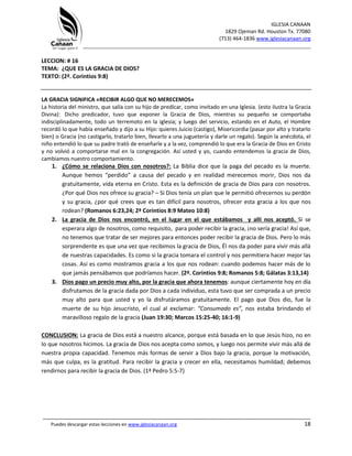 IGLESIA CANAAN
1829 Ojeman Rd. Houston Tx. 77080
(713) 464-1836 www.iglesiacanaan.org
_______________________________________________________________________________
_____________________________________________________________________________________
Puedes descargar estas lecciones en www.iglesiacanaan.org 18
LECCION: # 16
TEMA: ¿QUE ES LA GRACIA DE DIOS?
TEXTO: (2ª. Corintios 9:8)
LA GRACIA SIGNIFICA «RECIBIR ALGO QUE NO MERECEMOS»
La historia del ministro, que salía con su hijo de predicar, como invitado en una Iglesia. (esto ilustra la Gracia
Divina): Dicho predicador, tuvo que exponer la Gracia de Dios, mientras su pequeño se comportaba
indisciplinadamente, todo un terremoto en la iglesia; y luego del servicio, estando en el Auto, el Hombre
recordó lo que había enseñado y dijo a su Hijo: quieres Juicio (castigo), Misericordia (pasar por alto y tratarlo
bien) o Gracia (no castigarlo, tratarlo bien, llevarlo a una juguetería y darle un regalo). Según la anécdota, el
niño entendió lo que su padre trató de enseñarle y a la vez, comprendió lo que era la Gracia de Dios en Cristo
y no volvió a comportarse mal en la congregación. Así usted y yo, cuando entendemos la gracia de Dios,
cambiamos nuestro comportamiento.
1. ¿Cómo se relaciona Dios con nosotros?: La Biblia dice que la paga del pecado es la muerte.
Aunque hemos “perdido” a causa del pecado y en realidad merecemos morir, Dios nos da
gratuitamente, vida eterna en Cristo. Esta es la definición de gracia de Dios para con nosotros.
¿Por qué Dios nos ofrece su gracia? – Si Dios tenía un plan que le permitió ofrecernos su perdón
y su gracia, ¿por qué crees que es tan difícil para nosotros, ofrecer esta gracia a los que nos
rodean? (Romanos 6:23,24; 2ª Corintios 8:9 Mateo 10:8)
2. La gracia de Dios nos encontró, en el lugar en el que estábamos y allí nos aceptó. Si se
esperara algo de nosotros, como requisito, para poder recibir la gracia, ¡no sería gracia! Así que,
no tenemos que tratar de ser mejores para entonces poder recibir la gracia de Dios. Pero lo más
sorprendente es que una vez que recibimos la gracia de Dios, Él nos da poder para vivir más allá
de nuestras capacidades. Es como si la gracia tomara el control y nos permitiera hacer mejor las
cosas. Así es como mostramos gracia a los que nos rodean: cuando podemos hacer más de lo
que jamás pensábamos que podríamos hacer. (2ª. Corintios 9:8; Romanos 5:8; Gálatas 3:13,14)
3. Dios pago un precio muy alto, por la gracia que ahora tenemos: aunque ciertamente hoy en día
disfrutamos de la gracia dada por Dios a cada individuo, esta tuvo que ser comprada a un precio
muy alto para que usted y yo la disfrutáramos gratuitamente. El pago que Dios dio, fue la
muerte de su hijo Jesucristo, el cual al exclamar: “Consumado es”, nos estaba brindando el
maravilloso regalo de la gracia (Juan 19:30; Marcos 15:25-40; 16:1-9)
CONCLUSION: La gracia de Dios está a nuestro alcance, porque está basada en lo que Jesús hizo, no en
lo que nosotros hicimos. La gracia de Dios nos acepta como somos, y luego nos permite vivir más allá de
nuestra propia capacidad. Tenemos más formas de servir a Dios bajo la gracia, porque la motivación,
más que culpa, es la gratitud. Para recibir la gracia y crecer en ella, necesitamos humildad; debemos
rendirnos para recibir la gracia de Dios. (1ª Pedro 5:5-7)
 