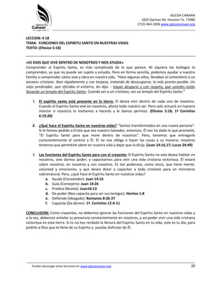 IGLESIA CANAAN
1829 Ojeman Rd. Houston Tx. 77080
(713) 464-1836 www.iglesiacanaan.org
_______________________________________________________________________________
_____________________________________________________________________________________
Puedes descargar estas lecciones en www.iglesiacanaan.org 20
LECCION: # 18
TEMA: FUNCIONES DEL ESPIRITU SANTO EN NUESTRAS VIDAS
TEXTO: (Efesios 5:18)
«ES DIOS QUE VIVE DENTRO DE NOSOTROS Y NOS AYUDA»
Comprender al Espíritu Santo, es más complicado de lo que parece. Ni siquiera los teólogos lo
comprenden, ya que no puede ser sujeto a estudio. Pero en forma sencilla, podemos ayudar a nuestra
familia a comprender cómo vive y obra en nuestra vida. “Hace algunos años, llevaban al cementerio a un
anciano cristiano. Iban rápidamente y con torpeza, tratando de desocuparse, lo más pronto posible. Un
viejo predicador, que oficiaba el entierro, les dijo: - Vayan despacio y con respeto, que ustedes están
llevando un templo del Espíritu Santo. Cuando ves a un cristiano, ves un templo del Espíritu Santo.”
1. El espíritu santo está presente en la tierra: El desea vivir dentro de cada uno de nosotros.
Cuando el Espíritu Santo vive en nosotros, afecta todo nuestro ser. Pero solo actuará en nuestro
interior si nosotros lo invitamos a hacerlo y le damos permiso. (Efesios 5:18; 1ª Corintios
6:19,20)
2. ¿Qué hace el Espíritu Santo en nuestras vidas? “Somos transformados en una nueva persona”.
Si le hemos pedido a Cristo que sea nuestro Salvador, entonces, Él nos ha dado lo que prometió,
“El Espíritu Santo para que more dentro de nosotros”. Pero, tenemos que entregarle
conscientemente el control a Él. Él no nos obliga a hacer las cosas a su manera; nosotros
tenemos que permitirle obrar en nuestra vida y dejar que la dirija. (Juan 14:16,17; Lucas 24:49)
3. Las funciones del Espíritu Santo para con el creyente: El Espíritu Santo no solo desea habitar en
nosotros, sino darnos poder; y capacitarnos para vivir una vida cristiana victoriosa. Él estará
sobre nosotros, en nosotros y con nosotros. Es tan poderoso, como Jesús, que tiene mente,
voluntad y emociones, y que desea dotar y capacitar a todo cristiano para un ministerio
sobrenatural. Pero, ¿qué hace el Espíritu Santo en nuestras vidas?
a. Ayuda (Consolador): Juan 14:16
b. Guía (Consejero): Juan 14:26
c. Predice (Revela): Juan16:13
d. Da poder (Nos capacita para ser sus testigos): Hechos 1:8
e. Defiende (Abogado): Romanos 8:26-27
f. Capacita (Da dones): 1ª. Corintios 12:4-11
CONCLUSION: Como creyentes, no debemos ignorar las funciones del Espíritu Santo en nuestras vidas y
a la vez, debemos anhelar su presencia constantemente en nosotros, y así poder vivir una vida cristiana
victoriosa en esta tierra. Si tú no has recibido la llenura del Espíritu Santo en tu vida, este es tu día, para
pedirle a Dios que te llene de su Espíritu y puedas disfrutar de Él.
 