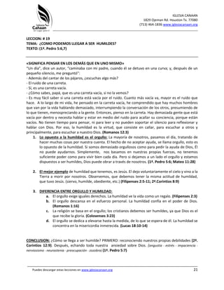 IGLESIA CANAAN
1829 Ojeman Rd. Houston Tx. 77080
(713) 464-1836 www.iglesiacanaan.org
_______________________________________________________________________________
_____________________________________________________________________________________
Puedes descargar estas lecciones en www.iglesiacanaan.org 21
LECCION: # 19
TEMA: ¿COMO PODEMOS LLEGAR A SER HUMILDES?
TEXTO: (1ª. Pedro 5:6,7)
«SIGNIFICA PENSAR EN LOS DEMÁS QUE EN UNO MISMO»
“Un día”, dice un autor, “caminaba con mi padre, cuando él se detuvo en una curva; y, después de un
pequeño silencio, me preguntó”:
- Además del cantar de los pájaros, ¿escuchas algo más?
- El ruido de una carreta.
- Sí, es una carreta vacía.
- ¿Cómo sabes, papá, que es una carreta vacía, si no la vemos?
- Es muy fácil saber si una carreta está vacía por el ruido. Cuanto más vacía va, mayor es el ruido que
hace. A lo largo de mi vida, he pensado en la carreta vacía, he comprendido que hay muchos hombres
que van por la vida hablando demasiado, interrumpiendo la conversación de los otros, presumiendo de
lo que tienen, menospreciando a la gente. Entonces, pienso en la carreta. Hay demasiada gente que está
vacía por dentro y necesita hablar y estar en medio del ruido para acallar su conciencia, porque están
vacíos. No tienen tiempo para pensar, ni para leer y no pueden soportar el silencio para reflexionar y
hablar con Dios. Por eso, la humildad es la virtud, que consiste en callar, para escuchar a otros y
principalmente, para escuchar a nuestro Dios. (Romanos 12:3)
1. Lo opuesto a la humildad es el orgullo: La mayoría de nosotros, pasamos el día, tratando de
hacer muchas cosas por nuestra cuenta. El hecho de no aceptar ayuda, se llama orgullo, esto es
lo opuesto de la humildad. Si somos demasiado orgullosos como para pedir la ayuda de Dios, Él
no puede ayudarnos. Simplemente, nos basamos en nuestras propias fuerzas, no tenemos
suficiente poder como para vivir bien cada día. Pero si dejamos a un lado el orgullo y estamos
dispuestos a ser humildes, Dios puede obrar a través de nosotros. (1ª. Pedro 5:6; Mateo 11:28)
2. El mejor ejemplo de humildad que tenemos, es Jesús. El dejo voluntariamente el cielo y vino a la
Tierra a morir por nosotros. Observemos, que debemos tener la misma actitud de humildad,
que tuvo Jesús. (siervo, humilde, obediente, etc.) (Filipenses 2:5-11; 2ª.Corintios 8:9)
3. DIFERENCIA ENTRE ORGULLO Y HUMILDAD:
a. El orgullo exige iguales derechos. La humildad ve la vida como un regalo. (Filipenses 2:3)
b. El orgullo descansa en el esfuerzo personal. La humildad confía en el poder de Dios.
(Romanos 1:16)
c. La religión se basa en el orgullo; los cristianos debemos ser humildes, ya que Dios es el
que recibe la gloria. (Colosenses 3:23)
d. El orgullo se dedica a elevarse hasta la medida, de lo que se espera de él. La humildad se
concentra en la misericordia inmerecida. (Lucas 18:10-14)
CONCLUSION: ¿Cómo se llega a ser humilde? PRIMERO: reconociendo nuestros propias debilidades (2ª.
Corintios 12:9). Después, echando toda nuestra ansiedad sobre Dios. (angustia - estrés - impaciencia -
nerviosismo - neurastenia - preocupación - zozobra) (1ª. Pedro 5:7)
 