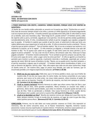 IGLESIA CANAAN
1829 Ojeman Rd. Houston Tx. 77080
(713) 464-1836 www.iglesiacanaan.org
_______________________________________________________________________________
_____________________________________________________________________________________
Puedes descargar estas lecciones en www.iglesiacanaan.org 22
LECCION: # 20
TEMA: MI IDENTIDAD CON CRISTO
TEXTO: (1ª.Juan 3:1-3)
____________________________________________________________________________________
>>TENER IDENTIDAD CON CRISTO, «SIGNIFICA: VERNOS MEJORES, PORQUE JESÚS VIVE DENTRO DE
NOSOTROS»
El dueño de una tienda estaba colocando un anuncio en la puerta que decía: "Cachorritos en venta".
Esta clase de anuncios siempre atraen a los niños, y pronto un niñito apareció en la tienda preguntando
cual era el precio de los perritos. El dueño contesto que oscilaba entre $30 y $50. El niño metió la mano
en su bolsillo, sacó unas monedas y dijo: "Sólo tengo $2.37, ¿puedo verlos?". El hombre sonrió y silbó.
De repente salió su perra, corriendo, seguida por cinco perritos. Uno de los perritos estaba quedándose
considerablemente atrás. El niño, inmediatamente señaló al perrito rezagado, que cojeaba y preguntó
que le pasaba. El hombre le explicó que cuando el perrito nació, el veterinario le dijo que tenía una
cadera defectuosa y que cojearía por el resto de su vida. El niño se emocionó mucho y exclamó: "¡Ese es
el perrito que yo quiero comprar!". Pero el hombre replicó: "No, tú no vas a comprar ese cachorro, si tú
realmente lo quieres, yo te lo regalo". El niño entonces se disgustó, y mirando directo a los ojos del
hombre le dijo: "Yo no quiero que usted me lo regale. Él vale tanto como los otros perritos y yo le
pagaré el precio completo". "Le voy a dar mis $2.37 ahora y 50 centavos cada mes, hasta que lo haya
pagado completo". El hombre insistió contestando: "Tú en verdad no querrás comprar ese perrito, hijo.
Él nunca será capaz de correr, saltar y jugar como los otros perritos". El niño se agachó y se levantó su
pantalón para mostrar su pierna izquierda, cruelmente retorcida e inutilizada, soportada por un gran
aparato de metal. Miró de nuevo al hombre y le dijo: "Bueno, yo no puedo correr muy bien tampoco, y
el perrito necesitará a alguien que lo entienda". El hombre estaba ahora mordiéndose el labio, y sus
ojos se llenaron de lágrimas. Sonrió y dijo: "Hijo, sólo espero que cada uno de estos cachorritos, tenga
un dueño como tú". Así nuestro Dios, pago un precio muy elevado, por cada ser humano, que se
encontraba perdido y sin ninguna esperanza de salvación. (1ª.Pedro 1:18-20)
1. JESUS nos da una nueva vida: Pablo dice, que si le hemos pedido a Jesús, que sea el Señor de
nuestra vida, Él nos da una nueva vida. En cierto modo, nos hemos convertido en una nueva
persona, que nunca se ha visto antes. Las cosas malas pasaron, ahora tenemos el poder de
Jesús, para ya no hacerlas. Tenerlo a Él, dentro de nosotros, nos hará vivir siempre en victoria.
(2ª. Corintios 5:16-18; Gálatas 2:20)
2. ¿Cuál es nuestra herencia? Nuestra herencia es saber que ahora somos hijos de Dios y que
nuestra vida en Dios, tiene grandes propósitos. Ahora tenemos un corazón más noble y
generoso, ahora vemos oportunidades, que antes no veíamos. El pasado quedo borrado a los
ojos de Dios. Todo es perdonado y olvidado. Esta nueva herencia en Cristo, puede darnos
libertad para vivir y poder, para servir a nuestro Dios. (1ª.Juan 3:1-3; Miqueas 7:18,19)
3. ¿Cuál es la identidad con Dios? Muchos de nosotros vivimos por debajo de lo que Dios nos ha
dado, porque creemos, lo que el mundo dice de nosotros, en lugar de creer lo que dice Dios,
sobre quiénes somos ahora. (Romanos 8:37-39; 1ª. Corintios 15:54-57)
CONCLUSION: Primero, nos ha sido dada una nueva posición: estamos en Cristo. Esta expresión se
menciona, más de ciento cincuenta veces, en el Nuevo Testamento. Segundo, tenemos nuevas
posesiones: nuevos recursos espirituales en nuestro interior. Y finalmente, tenemos nuevo potencial: un
ministerio de reconciliación para el mundo. (Efesios 6:13; Isaías 40:31; 2ª.Corintios 5:20,21)
 