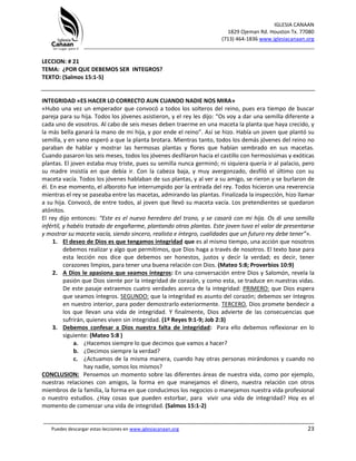 IGLESIA CANAAN
1829 Ojeman Rd. Houston Tx. 77080
(713) 464-1836 www.iglesiacanaan.org
_______________________________________________________________________________
_____________________________________________________________________________________
Puedes descargar estas lecciones en www.iglesiacanaan.org 23
LECCION: # 21
TEMA: ¿POR QUE DEBEMOS SER INTEGROS?
TEXTO: (Salmos 15:1-5)
INTEGRIDAD «ES HACER LO CORRECTO AUN CUANDO NADIE NOS MIRA»
«Hubo una vez un emperador que convocó a todos los solteros del reino, pues era tiempo de buscar
pareja para su hija. Todos los jóvenes asistieron, y el rey les dijo: “Os voy a dar una semilla diferente a
cada uno de vosotros. Al cabo de seis meses deben traerme en una maceta la planta que haya crecido, y
la más bella ganará la mano de mi hija, y por ende el reino”. Así se hizo. Había un joven que plantó su
semilla, y en vano esperó a que la planta brotara. Mientras tanto, todos los demás jóvenes del reino no
paraban de hablar y mostrar las hermosas plantas y flores que habían sembrado en sus macetas.
Cuando pasaron los seis meses, todos los jóvenes desfilaron hacia el castillo con hermosísimas y exóticas
plantas. El joven estaba muy triste, pues su semilla nunca germinó; ni siquiera quería ir al palacio, pero
su madre insistía en que debía ir. Con la cabeza baja, y muy avergonzado, desfiló el último con su
maceta vacía. Todos los jóvenes hablaban de sus plantas, y al ver a su amigo, se rieron y se burlaron de
él. En ese momento, el alboroto fue interrumpido por la entrada del rey. Todos hicieron una reverencia
mientras el rey se paseaba entre las macetas, admirando las plantas. Finalizada la inspección, hizo llamar
a su hija. Convocó, de entre todos, al joven que llevó su maceta vacía. Los pretendientes se quedaron
atónitos.
El rey dijo entonces: “Este es el nuevo heredero del trono, y se casará con mi hija. Os di una semilla
infértil, y habéis tratado de engañarme, plantando otras plantas. Este joven tuvo el valor de presentarse
y mostrar su maceta vacía, siendo sincero, realista e íntegro, cualidades que un futuro rey debe tener”».
1. El deseo de Dios es que tengamos integridad que es al mismo tiempo, una acción que nosotros
debemos realizar y algo que permitimos, que Dios haga a través de nosotros. El texto base para
esta lección nos dice que debemos ser honestos, justos y decir la verdad; es decir, tener
corazones limpios, para tener una buena relación con Dios. (Mateo 5:8; Proverbios 10:9)
2. A Dios le apasiona que seamos íntegros: En una conversación entre Dios y Salomón, revela la
pasión que Dios siente por la integridad de corazón, y como esta, se traduce en nuestras vidas.
De este pasaje extraemos cuatro verdades acerca de la integridad: PRIMERO: que Dios espera
que seamos íntegros. SEGUNDO: que la integridad es asunto del corazón; debemos ser íntegros
en nuestro interior, para poder demostrarlo exteriormente. TERCERO, Dios promete bendecir a
los que llevan una vida de integridad. Y finalmente, Dios advierte de las consecuencias que
sufrirán, quienes viven sin integridad. (1º Reyes 9:1-9; Job 2:3)
3. Debemos confesar a Dios nuestra falta de integridad: Para ello debemos reflexionar en lo
siguiente: (Mateo 5:8 )
a. ¿Hacemos siempre lo que decimos que vamos a hacer?
b. ¿Decimos siempre la verdad?
c. ¿Actuamos de la misma manera, cuando hay otras personas mirándonos y cuando no
hay nadie, somos los mismos?
CONCLUSION: Pensemos un momento sobre las diferentes áreas de nuestra vida, como por ejemplo,
nuestras relaciones con amigos, la forma en que manejamos el dinero, nuestra relación con otros
miembros de la familia, la forma en que conducimos los negocios o manejamos nuestra vida profesional
o nuestro estudios. ¿Hay cosas que pueden estorbar, para vivir una vida de integridad? Hoy es el
momento de comenzar una vida de integridad. (Salmos 15:1-2)
 