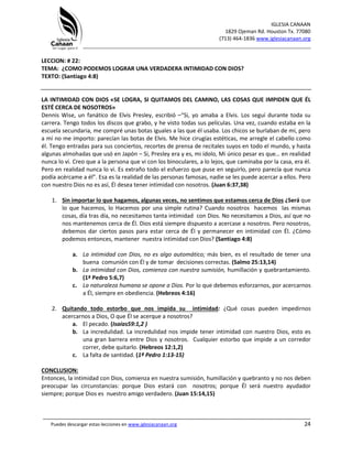 IGLESIA CANAAN
1829 Ojeman Rd. Houston Tx. 77080
(713) 464-1836 www.iglesiacanaan.org
_______________________________________________________________________________
_____________________________________________________________________________________
Puedes descargar estas lecciones en www.iglesiacanaan.org 24
LECCION: # 22:
TEMA: ¿COMO PODEMOS LOGRAR UNA VERDADERA INTIMIDAD CON DIOS?
TEXTO: (Santiago 4:8)
LA INTIMIDAD CON DIOS «SE LOGRA, SI QUITAMOS DEL CAMINO, LAS COSAS QUE IMPIDEN QUE ÉL
ESTÉ CERCA DE NOSOTROS»
Dennis Wise, un fanático de Elvis Presley, escribió –“Si, yo amaba a Elvis. Los seguí durante toda su
carrera. Tengo todos los discos que grabo, y he visto todas sus películas. Una vez, cuando estaba en la
escuela secundaria, me compré unas botas iguales a las que él usaba. Los chicos se burlaban de mí, pero
a mí no me importo: parecían las botas de Elvis. Me hice cirugías estéticas, me arregle el cabello como
él. Tengo entradas para sus conciertos, recortes de prensa de recitales suyos en todo el mundo, y hasta
algunas almohadas que usó en Japón – Si, Presley era y es, mi ídolo, Mi único pesar es que… en realidad
nunca lo vi. Creo que a la persona que vi con los binoculares, a lo lejos, que caminaba por la casa, era él.
Pero en realidad nunca lo vi. Es extraño todo el esfuerzo que puse en seguirlo, pero parecía que nunca
podía acércame a él”. Esa es la realidad de las personas famosas, nadie se les puede acercar a ellos. Pero
con nuestro Dios no es así, Él desea tener intimidad con nosotros. (Juan 6:37,38)
1. Sin importar lo que hagamos, algunas veces, no sentimos que estamos cerca de Dios ¿Será que
lo que hacemos, lo Hacemos por una simple rutina? Cuando nosotros hacemos las mismas
cosas, día tras día, no necesitamos tanta intimidad con Dios. No necesitamos a Dios, así que no
nos mantenemos cerca de Él. Dios está siempre dispuesto a acercase a nosotros. Pero nosotros,
debemos dar ciertos pasos para estar cerca de Él y permanecer en intimidad con Él. ¿Cómo
podemos entonces, mantener nuestra intimidad con Dios? (Santiago 4:8)
a. La intimidad con Dios, no es algo automático; más bien, es el resultado de tener una
buena comunión con Él y de tomar decisiones correctas. (Salmo 25:13,14)
b. La intimidad con Dios, comienza con nuestra sumisión, humillación y quebrantamiento.
(1ª Pedro 5:6,7)
c. La naturaleza humana se opone a Dios. Por lo que debemos esforzarnos, por acercarnos
a Él, siempre en obediencia. (Hebreos 4:16)
2. Quitando todo estorbo que nos impida su intimidad: ¿Qué cosas pueden impedirnos
acercarnos a Dios, O que Él se acerque a nosotros?
a. El pecado. (Isaías59:1,2 )
b. La incredulidad. La incredulidad nos impide tener intimidad con nuestro Dios, esto es
una gran barrera entre Dios y nosotros. Cualquier estorbo que impide a un corredor
correr, debe quitarlo. (Hebreos 12:1,2)
c. La falta de santidad. (1ª Pedro 1:13-15)
CONCLUSION:
Entonces, la intimidad con Dios, comienza en nuestra sumisión, humillación y quebranto y no nos deben
preocupar las circunstancias: porque Dios estará con nosotros; porque Él será nuestro ayudador
siempre; porque Dios es nuestro amigo verdadero. (Juan 15:14,15)
 