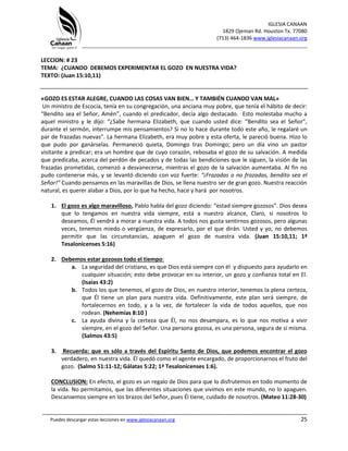 IGLESIA CANAAN
1829 Ojeman Rd. Houston Tx. 77080
(713) 464-1836 www.iglesiacanaan.org
_______________________________________________________________________________
_____________________________________________________________________________________
Puedes descargar estas lecciones en www.iglesiacanaan.org 25
LECCION: # 23
TEMA: ¿CUANDO DEBEMOS EXPERIMENTAR EL GOZO EN NUESTRA VIDA?
TEXTO: (Juan 15:10,11)
«GOZO ES ESTAR ALEGRE, CUANDO LAS COSAS VAN BIEN… Y TAMBIÉN CUANDO VAN MAL»
Un ministro de Escocia, tenía en su congregación, una anciana muy pobre, que tenía el hábito de decir:
“Bendito sea el Señor, Amén”, cuando el predicador, decía algo destacado. Esto molestaba mucho a
aquel ministro y le dijo: “¿Sabe hermana Elizabeth, que cuando usted dice: “Bendito sea el Señor”,
durante el sermón, interrumpe mis pensamientos? Si no lo hace durante todo este año, le regalaré un
par de frazadas nuevas”. La hermana Elizabeth, era muy pobre y esta oferta, le pareció buena. Hizo lo
que pudo por ganárselas. Permaneció quieta, Domingo tras Domingo; pero un día vino un pastor
visitante a predicar; era un hombre que de cuyo corazón, rebosaba el gozo de su salvación. A medida
que predicaba, acerca del perdón de pecados y de todas las bendiciones que le siguen, la visión de las
frazadas prometidas, comenzó a desvanecerse, mientras el gozo de la salvación aumentaba. Al fin no
pudo contenerse más, y se levantó diciendo con voz fuerte: “¡Frazadas o no frazadas, bendito sea el
Señor!” Cuando pensamos en las maravillas de Dios, se llena nuestro ser de gran gozo. Nuestra reacción
natural, es querer alabar a Dios, por lo que ha hecho, hace y hará por nosotros.
1. El gozo es algo maravilloso, Pablo habla del gozo diciendo: “estad siempre gozosos”. Dios desea
que lo tengamos en nuestra vida siempre, está a nuestro alcance, Claro, si nosotros lo
deseamos, Él vendrá a morar a nuestra vida. A todos nos gusta sentirnos gozosos, pero algunas
veces, tenemos miedo o vergüenza, de expresarlo, por el que dirán. Usted y yo, no debemos
permitir que las circunstancias, apaguen el gozo de nuestra vida. (Juan 15:10,11; 1ª
Tesalonicenses 5:16)
2. Debemos estar gozosos todo el tiempo:
a. La seguridad del cristiano, es que Dios está siempre con él y dispuesto para ayudarlo en
cualquier situación; esto debe provocar en su interior, un gozo y confianza total en El.
(Isaías 43:2)
b. Todos los que tenemos, el gozo de Dios, en nuestro interior, tenemos la plena certeza,
que Él tiene un plan para nuestra vida. Definitivamente, este plan será siempre, de
fortalecernos en todo, y a la vez, de fortalecer la vida de todos aquellos, que nos
rodean. (Nehemías 8:10 )
c. La ayuda divina y la certeza que Él, no nos desampara, es lo que nos motiva a vivir
siempre, en el gozo del Señor. Una persona gozosa, es una persona, segura de sí misma.
(Salmos 43:5)
3. Recuerda: que es sólo a través del Espíritu Santo de Dios, que podemos encontrar el gozo
verdadero, en nuestra vida. Él quedó como el agente encargado, de proporcionarnos el fruto del
gozo. (Salmo 51:11-12; Gálatas 5:22; 1ª Tesalonicenses 1:6).
CONCLUSION: En efecto, el gozo es un regalo de Dios para que lo disfrutemos en todo momento de
la vida. No permitamos, que las diferentes situaciones que vivimos en este mundo, no lo apaguen.
Descansemos siempre en los brazos del Señor, pues Él tiene, cuidado de nosotros. (Mateo 11:28-30)
 