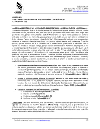 IGLESIA CANAAN
1829 Ojeman Rd. Houston Tx. 77080
(713) 464-1836 www.iglesiacanaan.org
_______________________________________________________________________________
_____________________________________________________________________________________
Puedes descargar estas lecciones en www.iglesiacanaan.org 26
LECCION: # 24
TEMA: ¿COMO DIOS MANIFIESTA SU BONDAD PARA CON NOSOTROS?
TEXTO: (Efesios 2:7)
«LA BONDAD ES MÁS QUE UN SENTIMIENTO; ES DEMOSTRAR A LOS DEMÁS CUÁNTO LOS AMAMOS»
Esto es lo que significa un acto de bondad y amor: Era una mañana agitada, sobre las 8.30 AM, cuando
un hombre anciano, de unos 80 años, vino para que le quitáramos unos puntos de su dedo pulgar. Dijo
que llevaba prisa, porque tenía una cita a las 9.00 AM. Le tomé sus signos vitales y decidí, que como no
tenía otro paciente en ese momento, yo evaluaría su herida. Había sanado bien, así que hablé con uno
de los médicos: “quiten las suturas y cubran la herida”. Mientras estaba haciendo esto, empezamos a
conversar, le pregunté, si es que iba a alguna cita con otro médico, ya que tenía tanta prisa. Él me dijo
que no, que en realidad iba a la residencia de la tercera edad, para tomar el desayuno con su
esposa, ella llevaba ya allí algún tiempo, porque tenía la enfermedad de Alzheimer. Le pregunté, si ella
se enfadaría porque él llegara con un poco de retraso. Respondió que su esposa, no sabía quién era él,
no lo había reconocido, en cinco años. Me sorprendí y le dije: "¿Y va usted todavía cada mañana,
aunque ella no le reconozca?". El hombre sonrió, puso su mano sobre la mía y dijo: "hijo, Ella no sabe
quién soy, pero yo si se, todavía quién es ella". Tuve que aguantar las lágrimas, cuando él se marchó,
tenía la piel de gallina, y pensé: "Esta es la clase de amor y bondad que yo quiero en mi vida". El amor y
la bondad verdadera, no son un asunto físico, ni romántico. El amor y la bondad verdadera son una
aceptación de todo lo que se presente en la vida.
1. Dios desea que cada día seamos semejantes a Cristo. Una forma de ser como Cristo, es actuar
con bondad, para con los demás. Jesús fue bondadoso, aun con aquellos, que no lo eran con Él.
Aun cuando perdía la paciencia con sus amigos o con sus enemigos, los trataba con bondad y
respeto. Dios nos ha demostrado su amor y su bondad, a través de Cristo. ¿Cómo debemos
responder nosotros a esto? Actuando de la misma forma que Él. (Hebreos 10:24; Lucas 9:31-34)
2. ¿Cómo él cristiano puede mostrar su bondad? Amando a Dios sobre todas las cosas y
sirviéndole, pero a la vez, debe amar al prójimo y servirle, esta es la forma de mostrar nuestra
bondad. Esa es la esencia del Cristianismo. ¿Qué estaba diciendo Jesús? Estaba diciendo, que
nada es más importante, que la relación con Dios y el prójimo. (Mateo 22:34-40; Juan 12:26)
3. Las cuatro formas en que Jesús nos muestra su bondad:
a. Comprende mi debilidad (Hebreos 4:15-16)
b. Me dice la verdad (Juan 8:32)
c. Perdona mi pecado (Romanos 3:23-24)
d. Reafirma mi valor (Salmos 139:16-17)
CONCLUSION: ¿No sería maravilloso, que los cristianos, fuéramos conocidos por ser bondadosos, en
lugar de ser conocidos por nuestros defectos? (Efesios 4:32). Jesús dijo, que lo que identifica a un
cristiano, es el amor. Los demás sabrán, que somos sus discípulos, simplemente por la forma en que
demostramos nuestro amor. Amor en acción, es la bondad. La bondad es simplemente, amor en acción.
No es un sentimiento, es un principio establecido por Dios.
 