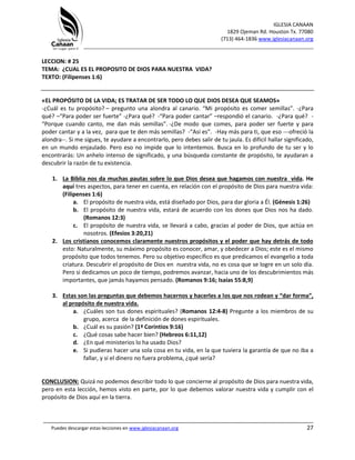 IGLESIA CANAAN
1829 Ojeman Rd. Houston Tx. 77080
(713) 464-1836 www.iglesiacanaan.org
_______________________________________________________________________________
_____________________________________________________________________________________
Puedes descargar estas lecciones en www.iglesiacanaan.org 27
LECCION: # 25
TEMA: ¿CUAL ES EL PROPOSITO DE DIOS PARA NUESTRA VIDA?
TEXTO: (Filipenses 1:6)
«EL PROPÓSITO DE LA VIDA; ES TRATAR DE SER TODO LO QUE DIOS DESEA QUE SEAMOS»
-¿Cuál es tu propósito? – pregunto una alondra al canario. “Mi propósito es comer semillas”. -¿Para
qué? –“Para poder ser fuerte” -¿Para qué? -“Para poder cantar” –respondió el canario. -¿Para qué? -
“Porque cuando canto, me dan más semillas”. -¿De modo que comes, para poder ser fuerte y para
poder cantar y a la vez, para que te den más semillas? -“Así es”. -Hay más para ti, que eso ---ofreció la
alondra--. Si me sigues, te ayudare a encontrarlo, pero debes salir de tu jaula. Es difícil hallar significado,
en un mundo enjaulado. Pero eso no impide que lo intentemos. Busca en lo profundo de tu ser y lo
encontrarás: Un anhelo intenso de significado, y una búsqueda constante de propósito, te ayudaran a
descubrir la razón de tu existencia.
1. La Biblia nos da muchas pautas sobre lo que Dios desea que hagamos con nuestra vida. He
aquí tres aspectos, para tener en cuenta, en relación con el propósito de Dios para nuestra vida:
(Filipenses 1:6)
a. El propósito de nuestra vida, está diseñado por Dios, para dar gloria a Él. (Génesis 1:26)
b. El propósito de nuestra vida, estará de acuerdo con los dones que Dios nos ha dado.
(Romanos 12:3)
c. El propósito de nuestra vida, se llevará a cabo, gracias al poder de Dios, que actúa en
nosotros. (Efesios 3:20,21)
2. Los cristianos conocemos claramente nuestros propósitos y el poder que hay detrás de todo
esto: Naturalmente, su máximo propósito es conocer, amar, y obedecer a Dios; este es el mismo
propósito que todos tenemos. Pero su objetivo específico es que predicamos el evangelio a toda
criatura. Descubrir el propósito de Dios en nuestra vida, no es cosa que se logre en un solo día.
Pero si dedicamos un poco de tiempo, podremos avanzar, hacia uno de los descubrimientos más
importantes, que jamás hayamos pensado. (Romanos 9:16; Isaías 55:8,9)
3. Estas son las preguntas que debemos hacernos y hacerles a los que nos rodean y “dar forma”,
al propósito de nuestra vida.
a. ¿Cuáles son tus dones espirituales? (Romanos 12:4-8) Pregunte a los miembros de su
grupo, acerca de la definición de dones espirituales.
b. ¿Cuál es su pasión? (1ª Corintios 9:16)
c. ¿Qué cosas sabe hacer bien? (Hebreos 6:11,12)
d. ¿En qué ministerios lo ha usado Dios?
e. Si pudieras hacer una sola cosa en tu vida, en la que tuviera la garantía de que no iba a
fallar, y si el dinero no fuera problema, ¿qué sería?
CONCLUSION: Quizá no podemos describir todo lo que concierne al propósito de Dios para nuestra vida,
pero en esta lección, hemos visto en parte, por lo que debemos valorar nuestra vida y cumplir con el
propósito de Dios aquí en la tierra.
 