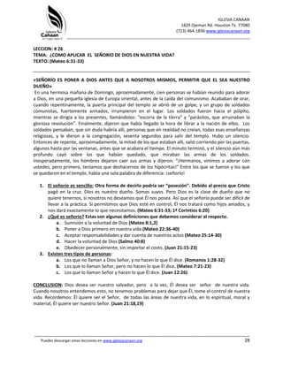 IGLESIA CANAAN
1829 Ojeman Rd. Houston Tx. 77080
(713) 464-1836 www.iglesiacanaan.org
_______________________________________________________________________________
_____________________________________________________________________________________
Puedes descargar estas lecciones en www.iglesiacanaan.org 28
LECCION: # 26
TEMA: ¿COMO APLICAR EL SEÑORIO DE DIOS EN NUESTRA VIDA?
TEXTO: (Mateo 6:31-33)
«SEÑORÍO ES PONER A DIOS ANTES QUE A NOSOTROS MISMOS, PERMITIR QUE EL SEA NUESTRO
DUEÑO»
En una hermosa mañana de Domingo, aproximadamente, cien personas se habían reunido para adorar
a Dios, en una pequeña iglesia de Europa oriental, antes de la caída del comunismo. Acababan de orar,
cuando repentinamente, la puerta principal del templo se abrió de un golpe, y un grupo de soldados
comunistas, fuertemente armados, irrumpieron en el lugar. Los soldados fueron hacia el púlpito,
mientras se dirigía a los presentes, llamándolos: “escoria de la tierra” y “parásitos, que arruinaban la
gloriosa revolución”. Finalmente, dijeron que había llegado la hora de librar a la nación de ellos. Los
soldados pensaban, que sin duda habría allí, personas que en realidad no creían, todas esas enseñanzas
religiosas, y le dieron a la congregación, sesenta segundos para salir del templo. Hubo un silencio.
Entonces de repente, aproximadamente, la mitad de los que estaban allí, salió corriendo por las puertas,
algunos hasta por las ventanas, antes que se acabara el tiempo. El minuto terminó, y el silencio aún más
profundo cayó sobre los que habían quedado, que miraban las armas de los soldados.
Inesperadamente, los hombres dejaron caer sus armas y dijeron: “¡Hermanos, vinimos a adorar con
ustedes, pero primero, teníamos que deshacernos de los hipócritas!” Entre los que se fueron y los que
se quedaron en el templo, había una sola palabra de diferencia: ¡señorío!
1. El señorío es sencillo: Otra forma de decirlo podría ser “posesión”. Debido al precio que Cristo
pagó en la cruz. Dios es nuestro dueño. Somos suyos. Pero Dios es la clase de dueño que no
quiere tenernos, si nosotros no deseamos que Él nos posea. Así que el señorío puede ser difícil de
llevar a la práctica. Si permitimos que Dios esté en control, Él nos tratará como hijos amados, y
nos dará exactamente lo que necesitamos. (Mateo 6:31-33; 1ª Corintios 6:20)
2. ¿Qué es señorío? Estas son algunas definiciones que debemos considerar al respecto.
a. Sumisión a la voluntad de Dios (Mateo 8:1,2)
b. Poner a Dios primero en nuestra vida (Mateo 22:36-40)
c. Aceptar responsabilidades y dar cuenta de nuestros actos (Mateo 25:14-30)
d. Hacer la voluntad de Dios (Salmo 40:8)
e. Obedecer personalmente, sin importar el costo. (Juan 21:15-23)
3. Existen tres tipos de personas:
a. Los que no llaman a Dios Señor, y no hacen lo que Él dice. (Romanos 1:28-32)
b. Los que lo llaman Señor, pero no hacen lo que Él dice. (Mateo 7:21-23)
c. Los que lo llaman Señor y hacen lo que Él dice. (Juan 12:26)
CONCLUSION: Dios desea ser nuestro salvador, pero a la vez, Él desea ser señor de nuestra vida.
Cuando nosotros entendemos esto, no tenemos problemas para dejar que Él, tome el control de nuestra
vida. Recordemos: Él quiere ser el Señor, de todas las áreas de nuestra vida, en lo espiritual, moral y
material, Él quiere ser nuestro Señor. (Juan 21:18,19)
 