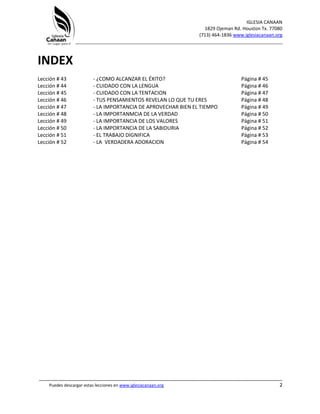 IGLESIA CANAAN
1829 Ojeman Rd. Houston Tx. 77080
(713) 464-1836 www.iglesiacanaan.org
_______________________________________________________________________________
_____________________________________________________________________________________
Puedes descargar estas lecciones en www.iglesiacanaan.org 2
INDEX
Lección # 43 - ¿COMO ALCANZAR EL ÉXITO? Página # 45
Lección # 44 - CUIDADO CON LA LENGUA Página # 46
Lección # 45 - CUIDADO CON LA TENTACION Página # 47
Lección # 46 - TUS PENSAMIENTOS REVELAN LO QUE TU ERES Página # 48
Lección # 47 - LA IMPORTANCIA DE APROVECHAR BIEN EL TIEMPO Página # 49
Lección # 48 - LA IMPORTANMCIA DE LA VERDAD Página # 50
Lección # 49 - LA IMPORTANCIA DE LOS VALORES Página # 51
Lección # 50 - LA IMPORTANCIA DE LA SABIDURIA Página # 52
Lección # 51 - EL TRABAJO DIGNIFICA Página # 53
Lección # 52 - LA VERDADERA ADORACION Página # 54
 