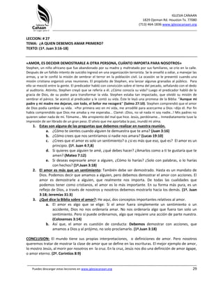 IGLESIA CANAAN
1829 Ojeman Rd. Houston Tx. 77080
(713) 464-1836 www.iglesiacanaan.org
_______________________________________________________________________________
_____________________________________________________________________________________
Puedes descargar estas lecciones en www.iglesiacanaan.org 29
LECCION: # 27
TEMA: ¿A QUIEN DEBEMOS AMAR PRIMERO?
TEXTO: (1ª. Juan 3:16-18)
«AMOR, ES DECIDIR DEMOSTRARLE A OTRA PERSONA, CUÁNTO IMPORTA PARA NOSOTROS»
Stephen, un niño africano que fue abandonado por su madre y maltratado por sus familiares, se crio en la calle.
Después de un fallido intento de suicidio ingresó en una organización terrorista. Se le enseñó a odiar, a manejar las
armas, y se le confió la misión de sembrar el terror en la población civil. La ocasión se le presentó cuando una
misión cristiana organizó unas reuniones. El propósito de Stephen, era lanzar algunas granadas al público. Para
ello se mezcló entre la gente. El predicador habló con convicción sobre el tema del pecado, señalando con el dedo
al auditorio. Atónito, Stephen creyó que se refería a él. ¿Cómo conocía su vida? Luego el predicador habló de la
gracia de Dios, de su poder para transformar la vida. Stephen estaba tan impactado, que olvidó su misión de
sembrar el pánico. Se acercó al predicador y le contó su vida. Éste le leyó una promesa de la Biblia: “Aunque mi
padre y mi madre me dejaran, con todo, el Señor me recogerá” (Salmo 27:10). Stephen comprendió que el amor
de Dios podía cambiar su vida. «Por primera vez en mi vida, me arrodillé para acercarme a Dios –dijo él. Por fin
había comprendido que Dios me amaba y me esperaba... Clamé: ¡Dios, no sé nada ni soy nadie…! Mis padres no
quieren saber nada de mí. Tómame… Me arrepiento del mal que hice. Jesús, perdóname... Inmediatamente tuve la
impresión de ser librado de un gran peso. El alivio que me aportaba la paz, inundó mi alma.
1. Estas son alguna de las preguntas que debemos realizar en nuestra reunión.
a. ¿Cómo te sientes cuando alguien te demuestra que te ama? (Juan 3:16)
b. ¿Cómo crees que nos sentiríamos si nadie nos amara? (Lucas 19:10)
c. ¿Crees que el amor es solo un sentimiento? o ¿si es más que eso, qué es? El amor es un
principio. (1ª. Juan 4:7,8)
d. Si quieres que alguien te amé, ¿qué debes hacer? ¿Amarlos como a ti te gustaría que te
amen? (Mateo 7:12)
e. Si deseas expresarle amor a alguien, ¿Cómo lo harías? ¿Solo con palabras, o lo harías
con hechos? (1ª.Juan 3:18)
2. El amor es más que un sentimiento: También debe ser demostrado. Hasta es un mandato de
Dios. Podemos decir que amamos a alguien, pero debemos demostrar el amor con acciones. El
amor es demostrarle a alguien, que realmente nos importa. De todas las cualidades que
podemos tener como cristianos, el amor es lo más importante. En su forma más pura, es un
reflejo de Dios, a través de nosotros y nosotros debemos mostrarlo hacia los demás. (1ª. Juan
3:18; Jeremías 31:3)
3. ¿Qué dice la Biblia sobre el amor?: He aquí, dos conceptos importantes relativos al amor.
a. El amor es algo que se elige: Si el amor fuera simplemente un sentimiento o un
accidente, Dios no nos ordenaría amar. No nos ordenaría algo que fuera tan solo un
sentimiento. Pero sí puede ordenarnos, algo que requiere una acción de parte nuestra.
(Colosenses 3:14)
b. Así que, el amor es cuestión de conducta: Debemos demostrar con acciones, que
amamos a Dios y al prójimo, no solo proclamarlo. (1ª.Juan 3:18)
CONCLUSION: El mundo tiene sus propias interpretaciones, o definiciones de amor. Pero nosotros
queremos tratar de mostrar la clase de amor que se define en las escrituras. El mejor ejemplo de amor,
lo mostro Jesús, al morir por nosotros en la cruz. En la cruz, Jesús nos dio una definición de amor ágape,
o amor eterno. (2ª. Corintios 8:9)
 