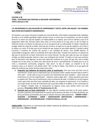 IGLESIA CANAAN
1829 Ojeman Rd. Houston Tx. 77080
(713) 464-1836 www.iglesiacanaan.org
_______________________________________________________________________________
_____________________________________________________________________________________
Puedes descargar estas lecciones en www.iglesiacanaan.org 30
LECCION: # 28
TEMA: CUALIDADES QUE EDIFICAN LA RELACION MATRIMONIAL
TEXTO: (Génesis 2:24)
«EL MATRIMONIO ES UNA RELACIÓN DE COMPROMISO Y PACTO, ENTRE UNA MUJER Y UN HOMBRE,
QUE ESTÁN MUTUAMENTE ENAMORADOS»
Un hombre y una mujer estuvieron casados por más de 60 años. Ellos habían compartido todo, hablaban
de todo y no se habían guardado ningún secreto nunca. Lo único que no compartían, era que la viejita
tenía en su closet una caja de zapatos y le había pedido a su esposo, que nunca la abriera y que no le
preguntara sobre ella. Durante todos estos años, él nunca pensó en la caja, pero un día la viejita se
enfermó mucho y el doctor les dijo que ya no se recuperaría de su enfermedad. El viejito, tratando de
arreglar todas las cosas de la viejita, antes de que muriera, se topó con la caja de zapatos y se la llevó a
la viejita a su cama. Él le dijo que ya era tiempo de que supiera lo que había adentro. Cuando la abrió
encontró 2 muñecas de crochet (de punto) y una cantidad de dinero, eran 95,000 dólares. Él
sorprendido le preguntó, sobre el contenido de la caja y ella le dijo: ‘Cuando nos casamos, mi abuela me
dijo que el secreto de un buen matrimonio era nunca discutir, me dijo que cada vez que me enojara
contigo, yo debería guardar silencio y tejer una muñequita de crochet’. El viejito se tuvo que contener
para no derramar unas lágrimas, ya que solo había dos muñecas en la caja. Así que ella, solo se había
enojado con él dos veces, en todos esos años llenos de amor y entendimiento. Él estaba que no se la
creía y sumamente conmovido, pregunto: ‘Oye amor’, le dijo el viejito, ya entendí lo de las
muñecas…pero ¿y el dinero?, ¿de dónde salió? “Ah”, le dijo la viejita: “ese dinero es lo que gané de
todas las muñecas que vendí, durante todos estos años”.
1. Preguntas que debemos de hacernos sobre el matrimonio: ¿Por qué crees que Dios creó el
matrimonio? ¿Crees que es importante que las personas estén casadas durante toda la vida? Y
¿Por qué? – ¿Cuál crees tú que es la parte más importante de estar casados? - ¿Qué cosas del
matrimonio no son tan importantes? - ¿Quieres casarte algún día? - ¿Cómo quisieras que fuera
tu esposo (a)?; Dios creo el matrimonio, justo al comienzo de todo. Y la Biblia no nos da ninguna
razón, para creer que Dios haya cambiado de idea, con respecto al matrimonio. Si un hombre y
una mujer tienen la clase de matrimonio de la que Dios habla en la Biblia, se han convertido en
un “equipo”; Pueden estar en desacuerdo en algunas cosas, pero actúan como una sola
persona. (Proverbios 18:22; 1ª Tesalonicenses 4:1-4).
2. Consejos para un buen matrimonio: He aquí algunos consejos que Dios os da como padres.
Escuche y piensen cuán importante es casarse con la persona correcta. En el libro de Efesios nos
da los principios primordiales para que la relación funcione adecuadamente. TEMOR A DIOS –
SUJECION – AUTORIDAD – AMOR – SANTIFICACION –MOTIVACION – COMPRENSION –
COOPERACION – RESPONSABILIDAD –Y RESPETO (Efesios 5:21-33)
CONCLUSIÓN: ¿Queremos un matrimonio bien sólido? tratemos de edificarlo en la roca, que es nuestro
señor Jesucristo. (Mateo 7:24,25)
 