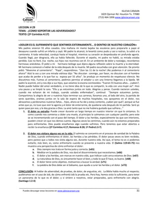 IGLESIA CANAAN
1829 Ojeman Rd. Houston Tx. 77080
(713) 464-1836 www.iglesiacanaan.org
_______________________________________________________________________________
_____________________________________________________________________________________
Puedes descargar estas lecciones en www.iglesiacanaan.org 31
LECCION: # 29
TEMA: ¿COMO SOPORTAR LAS ADVERSIDADES?
TEXTO: (2ª Corintios 4:17)
«DOLOR ES EL SUFRIMIENTO QUE SENTIMOS EXTERNAMENTE… O DENTRO DE NUESTRO CORAZÓN»
Mis padres vivieron 55 años casados. Una mañana mi mamá bajaba las escaleras para prepararle a papá el
desayuno cuando sufrió un infarto y cayó. Mi padre la alcanzó, la levantó como pudo y casi a rastras, la subió a la
camioneta. A toda velocidad, condujo hasta el hospital, mientras su corazón se despedazaba en profunda agonía.
Cuando llegó, por desgracia, ella ya había fallecido. Durante el sepelio, mi padre no habló, su mirada estaba
perdida. Casi no lloró. Esa noche, sus hijos nos reunimos con él. En un ambiente de dolor y nostalgia, recordamos
hermosas anécdotas. Él pidió a mi hermano teólogo que dijera alguna reflexión sobre la muerte y la eternidad.
Mi hermano comenzó a hablar de la vida después de la muerte. Mi padre escuchaba con gran atención. De pronto
pidió: "llévenme al cementerio". "Papá", respondimos: "¡Son las 11 de la noche! ¡No podemos ir al cementerio
ahora!" Alzó la voz y con una mirada vidriosa dijo: "No discutan conmigo, por favor, no discutan con el hombre
que acaba de perder a la que fue su esposa por 55 años". Se produjo un momento de respetuoso silencio. No
discutimos más. Fuimos al cementerio, pedimos permiso al velador y con una linterna llegamos a la lápida. Mi
padre la acarició, oró y nos dijo a sus hijos, que veíamos la escena conmovidos: "Fueron 55 buenos años... ¿saben?,
Nadie puede hablar del amor verdadero, si no tiene idea de lo que es compartir, la vida con una mujer así". Hizo
una pausa y se limpió la cara. "Ella y yo estuvimos juntos en todo. Alegrías y penas. Cuando nacieron ustedes,
cuando me echaron de mi trabajo, cuando ustedes enfermaban", continuó "Siempre estuvimos juntos.
Compartimos la alegría de ver a nuestros hijos terminar sus carreras, lloramos uno, al lado del otro, la partida de
seres queridos, oramos juntos en la sala de espera de muchos hospitales, nos apoyamos en el dolor, nos
abrazamos y perdonamos nuestras faltas... hijos, ahora se ha ido y estoy contento, ¿saben por qué?, porque se fue
antes que yo, no tuvo que vivir la agonía y el dolor de enterrarme, de quedarse sola después de mi partida. Seré yo
quien pase por eso, y le doy gracias a Dios. La amó tanto que no me hubiera gustado que sufriera..."
1. El dolor es extraño: Puede crecer durante un largo tiempo en nuestro interior sin que lo sintamos. Es
como cuando nos comienza a doler una muela, al principio la calmamos con cualquier pastilla; pero este
se va incrementando con el paso del tiempo. El dolor y las heridas, especialmente las que son interiores,
pueden crecer sin que nos demos cuenta. Algunas veces las sentimos, cuando aún no estamos preparados
para enfrentarlas. Dios puede enseñarnos algo cuando sufrimos. Pero tenemos que estar abiertos a
recibir la enseñanza (2ª Corintios 4:17; Romanos 8:28; 1ª Pedro1:3-7)
2. El dolor nos visitara alguna vez en la vida: El salmista se concentra en el proceso de sanidad de la Palabra
de Dios, cuando enfrentamos el dolor, las heridas y las pérdidas. El dolor pocas veces es bien recibido,
pero parece que a todos nos visita alguna vez, durante nuestra vida. Así que, el tema no es si podemos
evitarlo; más bien, es, como enfrentarlo cuando se presente a nuestra vida. El (Salmo 119:65-75) nos
muestra una perspectiva de cómo enfrentar el dolor:
a. Dios siempre nos trata en forma justa y correcta. (v65)
b. Meditar en la palabra de Dios, nos dará el discernimiento que necesitamos. (v66)
c. El dolor y las heridas, son marcas en nuestra vida, que indican cuán cerca estamos de Dios. (v67)
d. La naturaleza de Dios, es únicamente hacer el bien, y todo lo que Él hace, es bueno. (v68)
e. El dolor tiene como objetivo, motivarnos a buscar la verdad. (v71)
f. La palabra de Dios debe ser el bálsamo, que ayuda a curar las heridas y el dolor. (v72)
CONCLUSIÓN: Al hablar de adversidad, de pruebas, de dolor, de angustias, etc. La Biblia habla mucho al respecto;
pudiéramos ver el caso de Job, de cómo enfrentó Job la prueba etc. Pero hoy, hemos visto lo suficiente, para tener
un panorama de lo que es el dolor; y si viniere a nosotros, estar preparados, para enfrentarlo con alegría.
(Santiago 1:2-4)
 