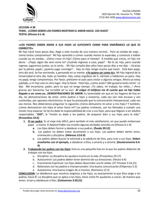 IGLESIA CANAAN
1829 Ojeman Rd. Houston Tx. 77080
(713) 464-1836 www.iglesiacanaan.org
_______________________________________________________________________________
_____________________________________________________________________________________
Puedes descargar estas lecciones en www.iglesiacanaan.org 32
LECCION: # 30
TEMA: ¿COMO DEBEN LOS PADRES MOSTRAR EL AMOR HACIA LOS HIJOS?
TEXTO: (Efesios 6:1-4)
«LOS PADRES DEBEN AMAR A SUS HIJOS LO SUFICIENTE COMO PARA ENSEÑARLES LO QUE ES
CORRECTO»
Mi hijo nació hace pocos días, llegó a este mundo de una manera normal... Pero yo estaba de viaje...
¡tenía tantos compromisos! Mi hijo aprendió a comer cuando menos lo esperaba, y comenzó a hablar
cuando yo no estaba... ¡Cómo crece mi hijo! ¡Cómo pasa el tiempo! A medida que crecía, mi hijo me
decía: - ¿Papá, algún día seré como tú? ¿Cuándo regresas a casa, papá? - No lo sé, hijo, pero cuando
regrese, jugaremos juntos; ya lo verás. - Mi hijo cumplió diez años hace pocos días y me dijo: - ¡Gracias
por la pelota, papá!, ¿quieres jugar conmigo? - Hoy no hijo; tengo mucho que hacer. Está bien papá,
otro día será. Se fue sonriendo, y pensando en su mente: «Yo quiero ser como tú». Mi hijo regresó de la
Universidad el otro día, todo un hombre. Hijo, estoy orgulloso de ti, siéntate y hablemos un poco. Hoy
no papá, tengo compromisos. Por favor, préstame el auto para visitar a algunos amigos. Ahora ya estoy
jubilado, y mi hijo vive en otro lugar. Hoy lo llamé. Hola hijo, ¿cómo estás? ¡Me gustaría tanto verte! Le
dije. Me encantaría, padre, pero es que no tengo tiempo. ¡Tú sabes, mi trabajo, los niños...! ¡Pero
gracias por llamarme, fue increíble oír tu voz! Al colgar el teléfono me di cuenta que mi hijo había
llegado a ser como yo...DEMOSTRACIONES DE AMOR: Es lamentable ver que en los hogares de hoy en
día, las demostraciones de amor, entre padres e hijos y viceversa, cada vez son más escasas y son
sustituidas, por aparatos electrónicos; lo que ha provocado que la comunicación interpersonal, cada vez
sea menos. Nos deberíamos preguntar lo siguiente ¿Cómo demuestro mi amor a mis hijos? Y también,
¿cómo demuestran mis hijos el amor hacia mí? Los padres cristianos, son los llamados a cumplir una
misión muy especial. Se les ha dado la responsabilidad de criar a sus hijos, para que lleguen a ser adultos
responsables. “OJO”, la “misión es dada a los padres, de preparar bien a sus hijos para la vida.”
(Proverbios 22:6)
1. El ser padre: Es el viaje más difícil, pero también el más satisfactorio, en que puede embarcase
papá y mamá. El Apóstol Pablo nos enseña algunas verdades sencillas en (Efesios 6:1-4)
a. Los hijos deben honrar y obedecer a sus padres. (Éxodo 20:12)
b. Los padres no deben tratar duramente a sus hijos. Los padres deben darles amor,
orientación y disciplina. (Hebreos 12:6-9)
c. Los padres deben buscar la voluntad y la sabiduría de Dios, para criar a sus hijos. Deben
enseñarles con el ejemplo, a obedecer a Dios, a amarlo y a servirle. (Deuteronomio 6:4-
9)
2. Trabajando los padres con los hijos: Esta es una pequeña lista en la que los padres deberían de
trabajar con los hijos.
a. Disciplina: La disciplina les ayudara mucho en la vida. (Proverbios 29:17)
b. Autocontrol: Los padres deben tener dominio de sus emociones. Efesios 6:4)
c. Crecimiento Espiritual: Los hijos deben desarrollar una fe sólida. (2ª Timoteo 3:14,15)
d. Relaciones con los padres e interpersonales: Una buena comunicación.(Filipenses 2:3)
e. Autoestima: Una buena imagen de sí mismos. (Romanos 12:3)
CONCLUSION: La obediencia que nosotros exigimos a los hijos, es exactamente la que Dios exige a los
padres, hacia Él. La disciplina que se aplica a los hijos, tiene como fin ayudarlos a crecer, de manera que
amen, sirvan y obedezcan a Dios. (Colosenses 3:20,21)
 