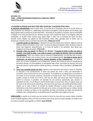 IGLESIA CANAAN
1829 Ojeman Rd. Houston Tx. 77080
(713) 464-1836 www.iglesiacanaan.org
_______________________________________________________________________________
_____________________________________________________________________________________
Puedes descargar estas lecciones en www.iglesiacanaan.org 33
LECCION: # 31
TEMA: ¿COMO MOSTRAMOS PASION EN LA OBRA DEL SEÑOR?
TEXTO: (Tito 2:14)
«LA PASIÓN ES DESEAR ALGO QUE TIENE MÁS VALOR QUE CUALQUIER OTRA COSA»
EL ESCLAVO VOLUNTARIO: Hace muchos años, en los días de la esclavitud, vivía en el sur de China, un
chino bastante rico, llamado Fu. Habiéndose convertido al evangelio, sintió tal pasión por las almas, que
llegó a gastar todo su dinero en la obra del Señor. Pensando en los pobres y esclavos, que eran llevados
a trabajar a las minas de plata de Sur América, los que nunca habían de volver a sus hogares, lleno de
compasión, se vendió como esclavo para poder llegar a ellos con el mensaje del amor de Dios.
Cuando murió, dejaba una iglesia de 200 miembros, todos ellos, ganados para el Señor, por su
testimonio, viviendo como un esclavo más entre ellos. (Filipenses 2:5-8)
1. La pasión puede ser algo bueno, si deseamos lo que Dios desea para nosotros. Algunas veces la
Biblia se refiere a la pasión, como “celo”. El celo es el deseo de agradar a Dios, de hacer lo que Él
desea que hagamos, especialmente, si se trata de ayudar a las personas. Dios desea que
tengamos esa clase de pasión. (Tito 2:14)
2. Amando a Dios con pasión: En (Marcos 12: 30) dice: “Y amarás al Señor tu Dios con todo tu
corazón, y con toda tu alma, y con toda tu mente y con todas tus fuerzas. Este es el principal
mandamiento.” Dios nos manda a que lo amemos completamente, no solo dice que un poco,
sino de todo corazón, con un amor sincero, con una completa pasión. Con toda tu mente, que lo
reconozcas y lo ames por quien Él es: nuestro Salvador, el Dios Todopoderoso. Con toda tu
alma, con un amor completo y una entrega total. Amarlo con el alma es solo un complemento
de todo lo demás, en otras palabras, es entregarle todo a Dios. Con todas tus fuerzas, esta es la
forma de mostrar nuestra pasión cuando actuamos, sirviendo a Dios y al prójimo. (1ª Juan 3:17-
19)
3. Tener una completa pasión por Dios, significa: estar dispuesto para servir a Jesús sin importar
tu situación o las consecuencias. El tener esa pasión por servir a Dios, por desarrollar tu
ministerio, tiene mucho que ver con tu propósito. Tu propósito es el trabajo para el cual Dios te
ha creado. Si no lo conoces, entonces, esa pasión no puede existir. Pero, al conocerlo entonces
puedes cumplir tu misión en la Tierra, ¿Por qué ya sabes que tienes que hacer? Porque esa
pasión te conduce a cumplirla. Un ejemplo de una persona apasionada, que conocía su
propósito fue Jehu. En (2º Reyes 9: 30-37) habla sobre lo que él hizo. Dios, al ungirlo como rey
de Israel, le da instrucciones específicas, de lo que tenía que hacer, por medio del profeta Eliseo:
acabar con el culto a Baal y el reinado de Jezabel. Muchos le tenían miedo y no querían
enfrentarse a ella. Pero la pasión de Jehu por servir a Dios, no le permitió que se rindiera. Acabo
matando a Jezabel, sus hijos y a los sacerdotes de Baal; terminando con todo ese periodo de
maldad y caos, cumpliendo así, su propósito para él cual había sido ungido como rey.
CONCLUSIÓN: La pasión es el motor que nos moverá a hacer las cosas de una manera mejor, teniendo
como resultado agradar a Dios, y el fruto será eficaz, pues Jesús que es el mejor ejemplo, él siempre hizo
las cosas con pasión y eso agradó a su Padre. (Juan 8:28-30)
 