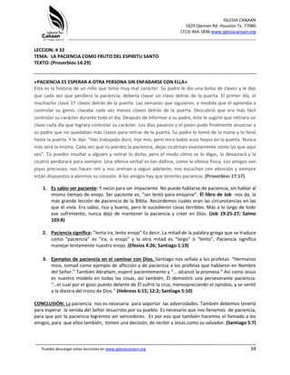 IGLESIA CANAAN
1829 Ojeman Rd. Houston Tx. 77080
(713) 464-1836 www.iglesiacanaan.org
_______________________________________________________________________________
_____________________________________________________________________________________
Puedes descargar estas lecciones en www.iglesiacanaan.org 34
LECCION: # 32
TEMA: LA PACIENCIA COMO FRUTO DEL ESPIRITU SANTO
TEXTO: (Proverbios 14:29)
«PACIENCIA ES ESPERAR A OTRA PERSONA SIN ENFADARSE CON ELLA»
Esta es la historia de un niño que tenía muy mal carácter. Su padre le dio una bolsa de clavos y le dijo
que cada vez que perdiera la paciencia, debería clavar un clavo detrás de la puerta. El primer día, el
muchacho clavó 37 clavos detrás de la puerta. Las semanas que siguieron, a medida que él aprendía a
controlar su genio, clavaba cada vez menos clavos detrás de la puerta. Descubrió que era más fácil
controlar su carácter durante todo el día. Después de informar a su padre, éste le sugirió que retirara un
clavo cada día que lograra controlar su carácter. Los días pasaron y el joven pudo finalmente anunciar a
su padre que no quedaban más clavos para retirar de la puerta. Su padre lo tomó de la mano y lo llevó
hasta la puerta. Y le dijo: "Has trabajado duro, hijo mío, pero mira todos esos hoyos en la puerta. Nunca
más será la misma. Cada vez que tú pierdes la paciencia, dejas cicatrices exactamente como las que aquí
ves". Tú puedes insultar a alguien y retirar lo dicho, pero el modo cómo se lo digas, lo devastará y la
cicatriz perdurará para siempre. Una ofensa verbal es tan dañina, como la ofensa física. Los amigos son
joyas preciosas; nos hacen reír y nos animan a seguir adelante; nos escuchan con atención y siempre
están dispuestos a abrirnos su corazón. A los amigos hay que tenerles paciencia. (Proverbios 17:17)
1. Es sabio ser paciente: Y necio para ser impaciente. No puede hablarse de paciencia, sin hablar al
mismo tiempo de enojo. Ser paciente es, “ser lento para enojarse”. Él libro de Job nos da, la
más grande lección de paciencia de la Biblia. Recordemos cuales eran las circunstancias en las
que él vivía. Era sabio, rico y bueno, pero le sucedieron cosas terribles. Más a lo largo de todo
ese sufrimiento, nunca dejo de mantener la paciencia y creer en Dios. (Job 19:25-27; Salmo
103:8)
2. Paciencia significa: “lenta ira, lento enojo” Es decir, La mitad de la palabra griega que se traduce
como “paciencia” es “ira, o enojo” y la otra mitad es “largo” o “lento”, Paciencia significa
manejar lentamente nuestro enojo. (Efesios 4:26; Santiago 1:19)
3. Ejemplos de paciencia en el caminar con Dios. Santiago nos señala a los profetas: “Hermanos
míos, tomad como ejemplo de aflicción y de paciencia a los profetas que hablaron en Nombre
del Señor.” También Abraham, esperó pacientemente y “… alcanzó la promesa.” Así como Jesús
es nuestro modelo en todas las cosas, así también, Él demostró una perseverante paciencia.
“…el cual por el gozo puesto delante de Él sufrió la cruz, menospreciando el oprobio, y se sentó
a la diestra del trono de Dios.” (Hebreos 6:15; 12:2; Santiago 5:10)
CONCLUSIÓN: La paciencia nos es necesaria para soportar las adversidades. También debemos tenerla
para esperar la venida del Señor Jesucristo por su pueblo. Es necesario que nos llenemos de paciencia,
para que por la paciencia logremos ser vencedores. Es por eso que también hacemos el llamado a los
amigos, para que ellos también, tomen una decisión, de recibir a Jesús como su salvador. (Santiago 5:7)
 