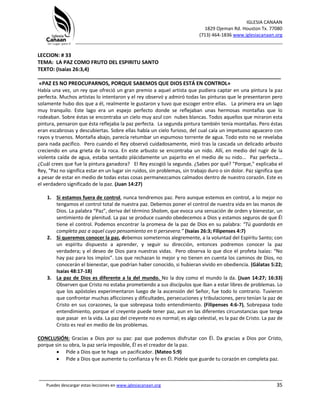 IGLESIA CANAAN
1829 Ojeman Rd. Houston Tx. 77080
(713) 464-1836 www.iglesiacanaan.org
_______________________________________________________________________________
_____________________________________________________________________________________
Puedes descargar estas lecciones en www.iglesiacanaan.org 35
LECCION: # 33
TEMA: LA PAZ COMO FRUTO DEL ESPIRITU SANTO
TEXTO: (Isaías 26:3,4)
_____________________________________________________________________________________
«PAZ ES NO PREOCUPARNOS, PORQUE SABEMOS QUE DIOS ESTÁ EN CONTROL»
Había una vez, un rey que ofreció un gran premio a aquel artista que pudiera captar en una pintura la paz
perfecta. Muchos artistas lo intentaron y el rey observó y admiró todas las pinturas que le presentaron pero
solamente hubo dos que a él, realmente le gustaron y tuvo que escoger entre ellas. La primera era un lago
muy tranquilo. Este lago era un espejo perfecto donde se reflejaban unas hermosas montañas que lo
rodeaban. Sobre éstas se encontraba un cielo muy azul con nubes blancas. Todos aquellos que miraron esta
pintura, pensaron que ésta reflejaba la paz perfecta. La segunda pintura también tenía montañas. Pero éstas
eran escabrosas y descubiertas. Sobre ellas había un cielo furioso, del cual caía un impetuoso aguacero con
rayos y truenos. Montaña abajo, parecía retumbar un espumoso torrente de agua. Todo esto no se revelaba
para nada pacifico. Pero cuando el Rey observó cuidadosamente, miró tras la cascada un delicado arbusto
creciendo en una grieta de la roca. En este arbusto se encontraba un nido. Allí, en medio del rugir de la
violenta caída de agua, estaba sentado plácidamente un pajarito en el medio de su nido... Paz perfecta...
¿Cuál crees que fue la pintura ganadora? El Rey escogió la segunda. ¿Sabes por qué? "Porque," explicaba el
Rey, "Paz no significa estar en un lugar sin ruidos, sin problemas, sin trabajo duro o sin dolor. Paz significa que
a pesar de estar en medio de todas estas cosas permanezcamos calmados dentro de nuestro corazón. Este es
el verdadero significado de la paz. (Juan 14:27)
1. Si estamos fuera de control, nunca tendremos paz. Pero aunque estemos en control, a lo mejor no
tengamos el control total de nuestra paz. Debemos poner el control de nuestra vida en las manos de
Dios. La palabra “Paz”, deriva del término Shalom, que evoca una sensación de orden y bienestar, un
sentimiento de plenitud. La paz se produce cuando obedecemos a Dios y estamos seguros de que Él
tiene el control. Podemos encontrar la promesa de la paz de Dios en su palabra: “Tú guardarás en
completa paz a aquel cuyo pensamiento en ti persevera.” (Isaías 26:3; Filipenses 4:7)
2. Si queremos conocer la paz, debemos someternos alegremente, a la voluntad del Espíritu Santo; con
un espíritu dispuesto a aprender, y seguir su dirección, entonces podremos conocer la paz
verdadera; y el deseo de Dios para nuestras vidas. Pero observa lo que dice el profeta Isaías: “No
hay paz para los impíos”. Los que rechazan lo mejor y no tienen en cuenta los caminos de Dios, no
conocerán el bienestar, que podrían haber conocido, si hubieran vivido en obediencia. (Gálatas 5:22;
Isaías 48:17-18)
3. La paz de Dios es diferente a la del mundo. No la doy como el mundo la da. (Juan 14:27; 16:33)
Observen que Cristo no estaba prometiendo a sus discípulos que iban a estar libres de problemas. Lo
que los apóstoles experimentaron luego de la ascensión del Señor, fue todo lo contrario. Tuvieron
que confrontar muchas aflicciones y dificultades, persecuciones y tribulaciones, pero tenían la paz de
Cristo en sus corazones, la que sobrepasa todo entendimiento. (Filipenses 4:6-7), Sobrepasa todo
entendimiento, porque el creyente puede tener paz, aun en las diferentes circunstancias que tenga
que pasar en la vida. La paz del creyente no es normal; es algo celestial, es la paz de Cristo. La paz de
Cristo es real en medio de los problemas.
CONCLUSIÓN: Gracias a Dios por su paz: paz que podemos disfrutar con Él. Da gracias a Dios por Cristo,
porque sin su obra, la paz sería imposible, Él es el creador de la paz.
• Pide a Dios que te haga un pacificador. (Mateo 5:9)
• Pide a Dios que aumente tu confianza y fe en Él. Pídele que guarde tu corazón en completa paz.
 