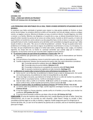 IGLESIA CANAAN
1829 Ojeman Rd. Houston Tx. 77080
(713) 464-1836 www.iglesiacanaan.org
_______________________________________________________________________________
_____________________________________________________________________________________
Puedes descargar estas lecciones en www.iglesiacanaan.org 36
LECCION: # 34
TEMA: ¿PARA QUE SIRVEN LAS PRUEBAS?
TEXTO: (2º Crónicas 16:1-14; Santiago 1:2)
«LOS PROBLEMAS SON INEVITABLES EN LA VIDA, TODOS VIVIMOS DIFERENTES SITUACIONES EN ESTE
MUNDO»
El carpintero que había contratado el granjero para reparar su vieja granja acababa de finalizar un duro
primer día de trabajo. Su cortadora eléctrica se dañó y le hizo perder una hora de trabajo y ahora su antiguo
camión, se negaba a arrancar. Mientras le llevaba a su casa, se sentó en silencio. Cuando llegamos, me invitó
a conocer a su familia. Mientras nos dirigíamos a la puerta de su casa, se detuvo brevemente frente a un
pequeño árbol, tocando las puntas de las ramas con ambas manos. Cuando se abrió la puerta, el rostro de
aquel hombre se transformó, sonrió, abrazó a sus dos pequeños hijos y le dio un beso a su esposa. Luego me
acompañó hasta el coche. Cuando pasamos cerca del árbol, sentí curiosidad y le pregunte que por qué había
tocado el árbol un rato antes. "Oh, ese es mi árbol de problemas", contestó. "Sé que no puedo evitar tener
problemas en el trabajo, pero una cosa es segura: los problemas no pertenecen a la casa, ni a mi esposa, ni a
mis hijos. Así que simplemente los cuelgo en el árbol cada noche, cuando llego a casa. Luego, a la mañana
siguiente, los recojo otra vez. Lo bueno es -concluyó sonriendo- que cuando salgo por la mañana a
recogerlos, no hay tantos como los que recuerdo haber colgado la noche anterior."
1) Es necesario evaluar por qué vienen los problemas a nuestra vida: (Ver. 1)
a) Hay problemas que generamos por nuestra insensatez y otros, que se desencadenan por factores
externos.
b) Si le permitimos a los problemas, tomar el control de nuestra vida, ellos nos desestabilizarán:
c) Cuando el adversario, Satanás, toca las puertas de nuestra vida, hay cuatro elementos a considerar:
(a) El enemigo aprovecha cualquier descuido. (Mateo 12:43-45)
(b) El enemigo ataca los puntos débiles. (Génesis 2:1-5)
(c) El enemigo no descansa en su propósito de causarnos daño (1ª Pedro 5:8,9)
(d) Es necesario mantenernos vigilantes en todo momento. (Santiago 4:7)
2) La diferencia en nuestra vida, la marca la forma como enfrentamos los problemas: (Ver. 2-5)
a) Como ocurrió con el Rey Asa, los problemas le robaron la paz y cayó en desesperación. Así sucede
con muchas personas, los problemas les roban la tranquilidad de su vida. (V.2)
b) El rey Asa llegó a tal punto, que deshonró el templo de Dios en su afán de resolver los problemas.
(V.2) Confío en sus propias fuerzas. Confío en estrategias humanas.
c) Dejó de lado a Dios y confío en el hombre. (V.4) Quien confía en el hombre, paga un alto precio.
Quien confía en Dios, recibe respaldo permanente y hasta la victoria (V. 4,5)
3) Sin Dios en nuestras vidas, los problemas nos llevan al fracaso: (2º Crónicas 16:5,6; 7-10; 12-14)
a) La victoria sobre los problemas es frágil, cuando seguimos estrategias humanas, es un fracaso. (2º
Crónicas 16:5,6)
b) El rey Asa aseguró su fracaso absoluto, cuando confío en el hombre y no en Dios, para resolver los
problemas. (2º Corintios 16:7-10)
c) El rey Asa murió fracasado y enfermo, por dejar a Dios de lado. (2º Crónicas 16:7-10)
CONCLUSIÓN: El curso de nuestras vidas cambia para mal, cuando dejamos de lado al Señor. Quizá hoy
reflexionemos, con lo que ha ocurrido en esta situación. ¿Qué hacer? Vuelve tu mirada a Dios,
concédale el primer lugar en tu vida, tu familia y negocios. Puedo asegurarte que Él te dirigirá por el
Camino del éxito. Ah, y si aún no le has abierto las puertas de su corazón, este es el momento oportuno
para que lo hagas.
 
