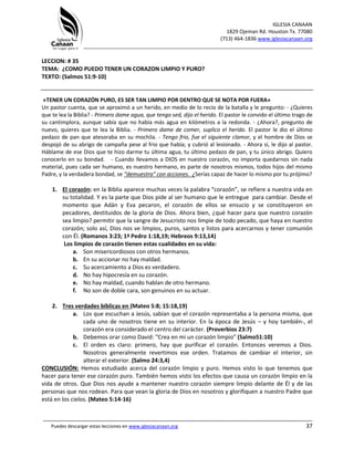 IGLESIA CANAAN
1829 Ojeman Rd. Houston Tx. 77080
(713) 464-1836 www.iglesiacanaan.org
_______________________________________________________________________________
_____________________________________________________________________________________
Puedes descargar estas lecciones en www.iglesiacanaan.org 37
LECCION: # 35
TEMA: ¿COMO PUEDO TENER UN CORAZON LIMPIO Y PURO?
TEXTO: (Salmos 51:9-10)
«TENER UN CORAZÓN PURO, ES SER TAN LIMPIO POR DENTRO QUE SE NOTA POR FUERA»
Un pastor cuenta, que se aproximó a un herido, en medio de lo recio de la batalla y le pregunto: - ¿Quieres
que te lea la Biblia? - Primero dame agua, que tengo sed, dijo el herido. El pastor le convido el último trago de
su cantimplora, aunque sabía que no había más agua en kilómetros a la redonda. - ¿Ahora?, pregunto de
nuevo, quieres que te lea la Biblia. - Primero dame de comer, suplico el herido. El pastor le dio el último
pedazo de pan que atesoraba en su mochila. - Tengo frio, fue el siguiente clamor, y el hombre de Dios se
despojó de su abrigo de campaña pese al frio que había; y cubrió al lesionado. - Ahora sí, le dijo al pastor.
Háblame de ese Dios que te hizo darme tu última agua, tu último pedazo de pan, y tu único abrigo. Quiero
conocerlo en su bondad. - Cuando llevamos a DIOS en nuestro corazón, no importa quedarnos sin nada
material, pues cada ser humano, es nuestro hermano, es parte de nosotros mismos, todos hijos del mismo
Padre, y la verdadera bondad, se “demuestra” con acciones. ¿Serías capaz de hacer lo mismo por tu prójimo?
1. El corazón: en la Biblia aparece muchas veces la palabra “corazón”, se refiere a nuestra vida en
su totalidad. Y es la parte que Dios pide al ser humano que le entregue para cambiar. Desde el
momento que Adán y Eva pecaron, el corazón de ellos se ensucio y se constituyeron en
pecadores, destituidos de la gloria de Dios. Ahora bien, ¿qué hacer para que nuestro corazón
sea limpio? permitir que la sangre de Jesucristo nos limpie de todo pecado, que haya en nuestro
corazón; solo así, Dios nos ve limpios, puros, santos y listos para acercarnos y tener comunión
con Él. (Romanos 3:23; 1ª Pedro 1:18,19; Hebreos 9:13,14)
Los limpios de corazón tienen estas cualidades en su vida:
a. Son misericordiosos con otros hermanos.
b. En su accionar no hay maldad.
c. Su acercamiento a Dios es verdadero.
d. No hay hipocresía en su corazón.
e. No hay maldad, cuando hablan de otro hermano.
f. No son de doble cara, son genuinos en su actuar.
2. Tres verdades bíblicas en (Mateo 5:8; 15:18,19)
a. Los que escuchan a Jesús, sabían que el corazón representaba a la persona misma, que
cada uno de nosotros tiene en su interior. En la época de Jesús – y hoy también-, el
corazón era considerado el centro del carácter. (Proverbios 23:7)
b. Debemos orar como David: “Crea en mi un corazón limpio” (Salmo51:10)
c. El orden es claro: primero, hay que purificar el corazón. Entonces veremos a Dios.
Nosotros generalmente revertimos ese orden. Tratamos de cambiar el interior, sin
alterar el exterior. (Salmo 24:3,4)
CONCLUSIÓN: Hemos estudiado acerca del corazón limpio y puro. Hemos visto lo que tenemos que
hacer para tener ese corazón puro. También hemos visto los efectos que causa un corazón limpio en la
vida de otros. Que Dios nos ayude a mantener nuestro corazón siempre limpio delante de Él y de las
personas que nos rodean. Para que vean la gloria de Dios en nosotros y glorifiquen a nuestro Padre que
está en los cielos. (Mateo 5:14-16)
 