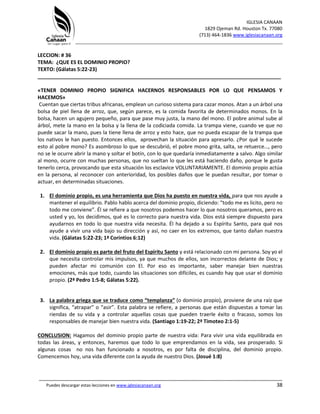 IGLESIA CANAAN
1829 Ojeman Rd. Houston Tx. 77080
(713) 464-1836 www.iglesiacanaan.org
_______________________________________________________________________________
_____________________________________________________________________________________
Puedes descargar estas lecciones en www.iglesiacanaan.org 38
LECCION: # 36
TEMA: ¿QUE ES EL DOMINIO PROPIO?
TEXTO: (Gálatas 5:22-23)
_____________________________________________________________________________________
«TENER DOMINIO PROPIO SIGNIFICA HACERNOS RESPONSABLES POR LO QUE PENSAMOS Y
HACEMOS»
Cuentan que ciertas tribus africanas, emplean un curioso sistema para cazar monos. Atan a un árbol una
bolsa de piel llena de arroz, que, según parece, es la comida favorita de determinados monos. En la
bolsa, hacen un agujero pequeño, para que pase muy justa, la mano del mono. El pobre animal sube al
árbol, mete la mano en la bolsa y la llena de la codiciada comida. La trampa viene, cuando ve que no
puede sacar la mano, pues la tiene llena de arroz y esto hace, que no pueda escapar de la trampa que
los nativos le han puesto. Entonces ellos, aprovechan la situación para apresarlo. ¿Por qué le sucede
esto al pobre mono? Es asombroso lo que se descubrió, el pobre mono grita, salta, se retuerce…, pero
no se le ocurre abrir la mano y soltar el botín, con lo que quedaría inmediatamente a salvo. Algo similar
al mono, ocurre con muchas personas, que no sueltan lo que les está haciendo daño, porque le gusta
tenerlo cerca, provocando que esta situación los esclavice VOLUNTARIAMENTE. El dominio propio actúa
en la persona, al reconocer con anterioridad, los posibles daños que le puedan resultar, por tomar o
actuar, en determinadas situaciones.
1. El dominio propio, es una herramienta que Dios ha puesto en nuestra vida, para que nos ayude a
mantener el equilibrio. Pablo hablo acerca del dominio propio, diciendo: “todo me es licito, pero no
todo me conviene”. Él se refiere a que nosotros podemos hacer lo que nosotros queramos, pero es
usted y yo, los decidimos, qué es lo correcto para nuestra vida. Dios está siempre dispuesto para
ayudarnos en todo lo que nuestra vida necesita. Él ha dejado a su Espíritu Santo, para qué nos
ayude a vivir una vida bajo su dirección y así, no caer en los extremos, que tanto dañan nuestra
vida. (Gálatas 5:22-23; 1ª Corintios 6:12)
2. El dominio propio es parte del fruto del Espíritu Santo y está relacionado con mi persona. Soy yo el
que necesita controlar mis impulsos, ya que muchos de ellos, son incorrectos delante de Dios; y
pueden afectar mi comunión con El. Por eso es importante, saber manejar bien nuestras
emociones, más que todo, cuando las situaciones son difíciles, es cuando hay que usar el dominio
propio. (2ª Pedro 1:5-8; Gálatas 5:22).
3. La palabra griega que se traduce como “templanza” (o dominio propio), proviene de una raíz que
significa, “atrapar” o “asir”. Esta palabra se refiere, a personas que están dispuestas a tomar las
riendas de su vida y a controlar aquellas cosas que pueden traerle éxito o fracaso, somos los
responsables de manejar bien nuestra vida. (Santiago 1:19-22; 2ª Timoteo 2:1-5)
CONCLUSION: Hagamos del dominio propio parte de nuestra vida: Para vivir una vida equilibrada en
todas las áreas, y entonces, haremos que todo lo que emprendamos en la vida, sea prosperado. Si
algunas cosas no nos han funcionado a nosotros, es por falta de disciplina, del dominio propio.
Comencemos hoy, una vida diferente con la ayuda de nuestro Dios. (Josué 1:8)
 