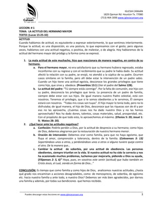 IGLESIA CANAAN
1829 Ojeman Rd. Houston Tx. 77080
(713) 464-1836 www.iglesiacanaan.org
_______________________________________________________________________________
_____________________________________________________________________________________
Puedes descargar estas lecciones en www.iglesiacanaan.org 3
LECCION: # 1
TEMA: LA ACTITUD DEL HERMANO MAYOR
TEXTO: (Lucas 15:25-32)
ACTITUD
Cuando hablamos de actitud, es equivalente a expresar exteriormente, lo que sentimos interiormente.
Porque la actitud, es una disposición, es una postura, lo que expresamos con el gesto; pero algunas
veces, hablamos con una actitud negativa, o positiva, de malestar, o de alegría. Hoy hablaremos de la
actitud del hermano mayor del pródigo y la forma como se expresó.
1. La mala actitud de este muchacho, hizo que reaccionara de manera negativa, en contra de su
hermano.
a. Para el hermano mayor, no era satisfactorio que su hermano hubiera regresado, estaba
inconforme con su regreso y con el recibimiento que su padre le había dado. Su actitud
afectó la relación con su padre, se enojó, no atendió a la súplica de su padre. Ocurren
casos similares en la familia, pero allí debe estar la intervención de un padre sabio.
Cuando un hijo tiene una actitud egoísta, desconoce los grandes privilegios que tiene
como hijo, que sirve y obedece. (Proverbios 13:1) (Ver el padre del Salmo 128).
b. La actitud del padre: “Tú siempre estás conmigo”. Por la falta de comunión, ese hijo con
su padre, desconocía los privilegios que tenía. La presencia de un padre de familia,
siempre debe estar con sus hijos. De igual manera nuestro Padre celestial, está con
nosotros. Tenemos el privilegio, que si le somos obedientes y le servimos, Él siempre
estará con nosotros. “Todas mis cosas son tuyas”. El hijo mayor lo tenía todo, pero no lo
disfrutaba; de igual manera, el hijo de Dios, desconoce que las riquezas son de él y por
eso no las aprovecha, ¿Cuántas cosas nos ha dado nuestro Dios y no las hemos
aprovechado? Nos ha dado dones, talentos, cosas materiales, salud, prosperidad, etc.
Con el propósito de que todo esto, lo aprovechemos al máximo. (Efesios 5: 20; Josué 1:
9; Mateo 28: 20).
2. ¿Qué hacer ante las actitudes negativas?
a. Confesión: Pedirle perdón a Dios, por la actitud de desprecio a su hermano; como hijos
de Dios, debemos alegrarnos por la restauración de nuestro hermano menor.
b. Oración de intercesión: Debemos orar como familia, para que no haya egoísmo, que
fluya el amor, comprensión y tolerancia, dentro de la familia. (Colosenses 3: 13)
Soportándoos unos a otros, y perdonándoos unos a otros si alguno tuviere queja contra
el otro. De la manera que…
c. Cambiar la actitud de soberbia, por una actitud de obediencia. Las personas
obedientes, siempre triunfan en la vida. Si nuestra actitud no ha sido la correcta y nos
ha ocasionado muchos problemas, luchemos por mejorarla, pidiendo a Dios su ayuda.
(Filipenses 2: 5, 6)” Haya, pues, en vosotros este sentir (actitud) que hubo también en
Cristo Jesús, el cual, siendo en forma de Dios…”
CONCLUSIÓN: Es tiempo que como familia y como hijos de Dios, analicemos nuestras actitudes, ¿hasta
qué grado nos encaminan a acciones desagradables, como: de menosprecio, de soberbia, de egoísmo
etc. hacia nuestra familia y ante todo, a nuestro Dios? Debemos ser más bien agradecidos, por darnos
una familia y además, por todas sus bendiciones que hemos recibido.
 