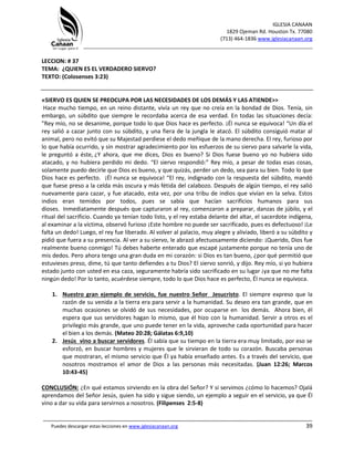 IGLESIA CANAAN
1829 Ojeman Rd. Houston Tx. 77080
(713) 464-1836 www.iglesiacanaan.org
_______________________________________________________________________________
_____________________________________________________________________________________
Puedes descargar estas lecciones en www.iglesiacanaan.org 39
LECCION: # 37
TEMA: ¿QUIEN ES EL VERDADERO SIERVO?
TEXTO: (Colosenses 3:23)
«SIERVO ES QUIEN SE PREOCUPA POR LAS NECESIDADES DE LOS DEMÁS Y LAS ATIENDE>>
Hace mucho tiempo, en un reino distante, vivía un rey que no creía en la bondad de Dios. Tenía, sin
embargo, un súbdito que siempre le recordaba acerca de esa verdad. En todas las situaciones decía:
"Rey mío, no se desanime, porque todo lo que Dios hace es perfecto. ¡Él nunca se equivoca! “Un día el
rey salió a cazar junto con su súbdito, y una fiera de la jungla le atacó. El súbdito consiguió matar al
animal, pero no evitó que su Majestad perdiese el dedo meñique de la mano derecha. El rey, furioso por
lo que había ocurrido, y sin mostrar agradecimiento por los esfuerzos de su siervo para salvarle la vida,
le preguntó a éste, ¿Y ahora, que me dices, Dios es bueno? Si Dios fuese bueno yo no hubiera sido
atacado, y no hubiera perdido mi dedo. “El siervo respondió:” Rey mío, a pesar de todas esas cosas,
solamente puedo decirle que Dios es bueno, y que quizás, perder un dedo, sea para su bien. Todo lo que
Dios hace es perfecto. ¡Él nunca se equivoca! “El rey, indignado con la respuesta del súbdito, mandó
que fuese preso a la celda más oscura y más fétida del calabozo. Después de algún tiempo, el rey salió
nuevamente para cazar, y fue atacado, esta vez, por una tribu de indios que vivían en la selva. Estos
indios eran temidos por todos, pues se sabía que hacían sacrificios humanos para sus
dioses. Inmediatamente después que capturaron al rey, comenzaron a preparar, danzas de júbilo, y el
ritual del sacrificio. Cuando ya tenían todo listo, y el rey estaba delante del altar, el sacerdote indígena,
al examinar a la víctima, observó furioso ¡Este hombre no puede ser sacrificado, pues es defectuoso! ¡Le
falta un dedo! Luego, el rey fue liberado. Al volver al palacio, muy alegre y aliviado, liberó a su súbdito y
pidió que fuera a su presencia. Al ver a su siervo, le abrazó afectuosamente diciendo: ¡Querido, Dios fue
realmente bueno conmigo! Tú debes haberte enterado que escapé justamente porque no tenía uno de
mis dedos. Pero ahora tengo una gran duda en mi corazón: si Dios es tan bueno, ¿por qué permitió que
estuvieses preso, dime, tú que tanto defiendes a tu Dios? El siervo sonrió, y dijo. Rey mío, si yo hubiera
estado junto con usted en esa caza, seguramente habría sido sacrificado en su lugar ¡ya que no me falta
ningún dedo! Por lo tanto, acuérdese siempre, todo lo que Dios hace es perfecto, Él nunca se equivoca.
1. Nuestro gran ejemplo de servicio, fue nuestro Señor Jesucristo. El siempre expreso que la
razón de su venida a la tierra era para servir a la humanidad. Su deseo era tan grande, que en
muchas ocasiones se olvidó de sus necesidades, por ocuparse en los demás. Ahora bien, él
espera que sus servidores hagan lo mismo, que él hizo con la humanidad. Servir a otros es el
privilegio más grande, que uno puede tener en la vida, aproveche cada oportunidad para hacer
el bien a los demás. (Mateo 20:28; Gálatas 6:9,10)
2. Jesús vino a buscar servidores. Él sabía que su tiempo en la tierra era muy limitado, por eso se
esforzó, en buscar hombres y mujeres que le sirvieran de todo su corazón. Buscaba personas
que mostraran, el mismo servicio que Él ya había enseñado antes. Es a través del servicio, que
nosotros mostramos el amor de Dios a las personas más necesitadas. (Juan 12:26; Marcos
10:43-45)
CONCLUSIÓN: ¿En qué estamos sirviendo en la obra del Señor? Y si servimos ¿cómo lo hacemos? Ojalá
aprendamos del Señor Jesús, quien ha sido y sigue siendo, un ejemplo a seguir en el servicio, ya que Él
vino a dar su vida para servirnos a nosotros. (Filipenses 2:5-8)
 