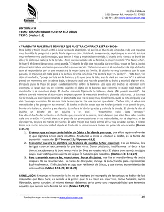 IGLESIA CANAAN
1829 Ojeman Rd. Houston Tx. 77080
(713) 464-1836 www.iglesiacanaan.org
_______________________________________________________________________________
_____________________________________________________________________________________
Puedes descargar estas lecciones en www.iglesiacanaan.org 40
LECCION: # 38
TEMA: TRANSMITIENDO NUESTRA FE A OTROS
TEXTO: (Hechos 1:8)
«TRANSMITIR NUESTRA FE SIGNIFICA QUE NUESTRA CONFIANZA ESTÁ EN DIOS»
Una pobre y triste mujer, entró a una tienda de abarrotes. Se acercó al dueño de la tienda, y de una manera
muy humilde le preguntó si podía fiarle algunas cosas. Hablando suavemente, explicó que su marido estaba
muy enfermo y no podía trabajar, que tenían 7 hijos y necesitaban comida. El dueño de la tienda, se burló de
ella y le pidió que saliera de la tienda. Ante las necesidades de su familia, la mujer insistió: "Por favor señor,
le traeré el dinero tan pronto como pueda." El dueño le dijo que no podía darle crédito, y que se fuera. Junto
al mostrador había un cliente que escuchó la conversación. El cliente se acercó al mostrador y le dijo al dueño
que el respondería por lo que necesitara la mujer para su familia. El dueño no muy contento con lo que
pasaba, le preguntó de mala gana a la señora, si tenía una lista. Y la señora dijo: "¡Sí señor!". "Está bien," le
dijo el vendedor, "ponga su lista en la balanza, y lo que pese la lista, eso le daré en mercancía". La señora
pensó un momento con la cabeza baja, y después sacó una hoja de papel de su bolso y escribió algo en ella.
Después puso la hoja de papel cuidadosamente sobre la balanza. Los ojos del dueño se abrieron con
asombro, al igual que los del cliente, cuando el plato de la balanza que contenía el papel bajó hasta el
mostrador y se mantuvo abajo. El dueño, mirando fijamente la balanza, decía: ¡No puedo creerlo!". La
señora sonreía mientras el abarrotero empezó a poner la mercancía en el otro plato de la balanza. La balanza
no se movía, así que siguió llenando el plato hasta que ya no cupo más. Finalmente, quitó la lista del plato y la
vio con mayor asombro. No era una lista de mercancía. Era una oración que decía: - "Señor mío, tú sabes mis
necesidades y las pongo en tus manos". El dueño le dio las cosas que se habían juntado y se quedó de pie,
frente a la balanza, atónito y en silencio. La señora le dio las gracias y salió de la tienda. El cliente le dio al
dueño un billete de 50 dólares y le dijo: - "Realmente valió cada centavo."
Ese día el dueño de la tienda y el cliente que presenció la escena, descubrieron que sólo Dios sabe cuánto
vale una oración. - Cuando sientas el peso de tus preocupaciones y tus necesidades, no te deprimas, ni te
desesperes, déjalas en manos del Señor, Él sabe mejor que nadie cómo aliviar tus pesadas cargas. Y sobre
todo, ora con fe, con sinceridad, desde el fondo de tu alma y nunca dudes del poder de una oración. (Mateo
6:25-29)
1. Creemos que es importante hablar de Cristo a las demás personas, que ellos sepan realmente
lo que significa Cristo para nosotros. Ayudando a otros a conocer a Cristo, es la forma de
transmitir nuestra fe. (2ª Timoteo 2:2; Filipenses 4:8,9)
2. Transmitir nuestra fe significa ser testigos de nuestro Señor Jesucristo: En un tribunal, los
testigos cuentan exactamente lo que han visto. Como cristianos, testificamos al decir a los
demás, exactamente lo que hemos visto de Dios en nuestra vida. El desea que seamos testigos
suyos, que testifiquemos acerca de lo que Él ha hecho por nosotros. (Hechos 1:8; 4:19-22)
3. Para transmitir nuestra fe, necesitamos hacer discípulos, ese fue el mandamiento de Jesús
después de su resurrección. La tarea de discipular, incluye la capacitación para reproducirse
Espiritualmente. El discipulado es algo que recibimos de Cristo, y que vamos transmitiendo de
unos a otros. (Mateo 4:18-20; 28:18-20)
CONCLUSIÓN: Entonces el transmitir la fe, es ser testigos del evangelio de Jesucristo; es hablar de las
maravillas que Dios hace; es decirle a la gente, que fe es creer en Jesucristo, como Salvador, como
libertador, como sanador; al mismo tiempo, debemos verlo como una responsabilidad que tenemos
aquellos que somos de la familia de la fe. (Mateo 7:28,29)
 