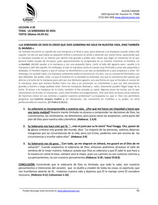 IGLESIA CANAAN
1829 Ojeman Rd. Houston Tx. 77080
(713) 464-1836 www.iglesiacanaan.org
_______________________________________________________________________________
_____________________________________________________________________________________
Puedes descargar estas lecciones en www.iglesiacanaan.org 41
LECCION: # 39
TEMA: LA SOBERANIA DE DIOS
TEXTO: (Mateo 10:29-31)
«LA SOBERANÍA DE DIOS ES CREER QUE DIOS GOBIERNA NO SOLO EN NUESTRA VIDA, SINO TAMBIÉN
EL MUNDO.»
Un hombre encontró un capullo de una mariposa y lo llevó a casa, para observar a la mariposa cuando saliera del
capullo. Un día vio que había un pequeño orificio y entonces se sentó a observar por varias horas, apreciando que
la mariposa luchaba en su interior por abrirlo más grande y poder salir. Hasta que llegó un momento en el que
pareció haber cesado de forcejear, pues aparentemente no progresaba en su intento. Entonces el hombre, en
su bondad, decidió ayudar a la mariposa y con una pequeña tijera, cortó al lado del agujero para ayudar a la
mariposa a salir del capullo. Sin embargo, al salir la mariposa, tenía el cuerpo muy hinchado y unas alas pequeñas y
dobladas. El hombre espero a que el cuerpo se desinflamara y las alas se desdoblaran y que empezara a volar. Sin
embargo, no sucedió nada, y la mariposa solamente podía arrastrarse en círculos, con su cuerpecito hinchado y sus
alas dobladas. No podía volar. Lo que el hombre en su bondad no entendió, era que la resistencia del capullo por
abrirse y la lucha de la mariposa para salir por ese diminuto agujero, era una forma en que se forzaba el cuerpo de
la mariposa, para que enviara fluidos hacia sus alas y así promover su crecimiento y que sus alas estuviesen
grandes y fuertes y luego pudiese volar. Para las mariposas libertad y volar, solamente pueden llegar luego de la
lucha. Al privar a la mariposa de la lucha, también le fue privada su salud. Algunas veces las luchas son lo que
necesitamos en la vida. En ocasiones, como este hombre nos preguntamos ¿Por qué Dios no busca otras maneras
de hacernos crecer en sus caminos y superar nuestros problemas? La respuesta es, que si Dios nos permitiera
progresar por nuestros propios medios y sin obstáculos, nos convertiría en inválidos y su poder, no sería
perfeccionado en nosotros. (1ª Pedro 5:10,11)
1. Su soberanía es incomprensible a nuestros ojos. ¿Por qué me haces ver iniquidad y haces que
vea tanta maldad? Nuestra mente limitada no alcanza a comprender las decisiones de Dios, las
cuestionamos, las reclamamos, las detestamos, pero pocas veces las aceptamos, como parte del
plan de Dios para nuestra vida y beneficio. (Habacuc 1:3,4)
2. Su Soberanía nos hace vivir por fe "...más el justo por su fe vivirá" Paul Yonggy Cho, pastor de
la iglesia cristiana más grande del mundo, dice: "La mayoría de las personas, solemos dejarnos
mangonear por las circunstancias de la vida; pero con Cristo, podemos vivir por encima de las
circunstancias y triunfar sobre ellas". (Habacuc 2:4)
3. Su Soberanía nos da gozo. "Con todo, yo me alegraré en Jehová, me gozaré en el Dios de mi
salvación". Cuando aceptamos la soberanía de Dios, entonces podremos atravesar el valle de
sombras de la mejor manera. Habacuc acepto que Dios es soberano y que Él sabe lo que hace y
la manera en como lo hace, siempre será la mejor, pues sus caminos no son nuestros caminos y
sus pensamientos, no son nuestros pensamientos (Habacuc 3:18 ; Isaías 55:8,9)
CONCLUSIÓN: Conociendo que la soberanía de Dios es ilimitada; que todo lo sabe, aún nuestros
pensamientos e intenciones del corazón; que es dueño y creador de todas las cosas, es oportuno, que
nos humillemos delante de Él, rindamos nuestra vida y dejemos que Él la maneje como Él considere
necesario. (Hebreos 4:12; Colosenses 1:16)
 