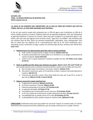 IGLESIA CANAAN
1829 Ojeman Rd. Houston Tx. 77080
(713) 464-1836 www.iglesiacanaan.org
_______________________________________________________________________________
_____________________________________________________________________________________
Puedes descargar estas lecciones en www.iglesiacanaan.org 42
LECCION: # 40
TEMA: LA SEQUIA ESPIRITUAL EN NUESTRA VIDA
TEXTO: (Salmos 42:1,2)
«EL AGUA ES UN ELEMENTO MUY IMPORTANTE, EN LA VIDA DE TODO SER VIVIENTE QUE ESTÁ EN
TIERRA, SIN ELLA, LA VIDA SERÍA IMPOSIBLE QUE EXISTIERA»
Es tan así, que nuestro cuerpo está compuesto por un 70% de agua y que si perdemos un 20% de la
misma, puede causarnos la muerte. Podemos hacernos las siguientes preguntas, ¿Por qué necesitamos
el agua para bañarnos o lavarnos las manos? ¿Qué crees que sucedería si no tuviéramos agua? Y por
último, ¿Por qué crees que algunas veces se llama a Jesús, “agua viva” en la Biblia? Hay momentos que
nos sentimos lejos de Dios, Quizá nos sentimos desalentados, deprimidos, solos, desesperados. Pero
Dios no desea que nos alejemos de Él o permanezcamos lejos de Él. Así como tendríamos sed y
estaríamos sucios si viviéramos sin agua, cuando nos sentimos lejos de Dios, sentimos sed. Sed de Dios.
(Juan 7:37)
1. Podemos hacer tres observaciones generales sobre la sequía espiritual:
a. Todo cristiano la experimenta en algún momento. (Salmos 42:9-11)
b. Si estamos profundamente involucrados en el ministerio, es un peligro característico de
nuestra ocupación. (Lucas 10:41,42)
c. ¿Cómo curar la sequía espiritual? creyendo la palabra de Dios. (1ª Pedro 2:1,2; Isaías
55:10,11)
2. Hasta es posible que Dios desee que sintamos esa sequía, algunas veces ¿Por qué? Puede ser
que cuando estamos secos y sentimos la ausencia de Dios, seamos más humildes para buscarle…
a. Dios nos pide mayor crecimiento y una mayor madurez. (Efesios 4:13)
b. Dios quiere mostrarnos, quién es El realmente; es decir, revelarse más profundamente a
nosotros. (Job 42:1-5)
c. Tenemos que aprender a amar a Dios sobre todas las cosas, por lo que Él es, no por lo
que nos da. (Marcos 12:30; 1ª Juan 4:18,19)
3. Algunas causas de la sequía espiritual son:
a. El agotamiento espiritual. (Génesis 25:29-34)
b. Un entorno espiritual “cómodo” (Mateo 16:26)
c. Enfocarse demasiado en los demás. (1ª Timoteo 4:16)
d. La oposición del diablo. (1ª Pedro 5:7-9)
e. Los problemas de la vida pueden causar cansancio. (1ª Corintios 10:13)
f. La TV y los medios de comunicación, pueden distanciarte de Dios. (1ª Juan 2:15-17)
g. Una debilidad que no puedes vencer en tu vida. (2ª Corintios 12:7-9)
h. La desobediencia a Dios, produce sequía en nuestras vidas. (Génesis 3:7-10)
CONCLUSION: Confesemos estas cosas que pueden ser causas de “sequía” en nuestras vidas. En oración,
llevémoslas ante la presencia de Dios y pidámosle, que nos ayude a vencerlas con su poder. Oremos
 