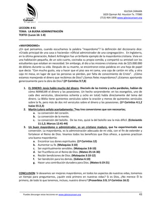 IGLESIA CANAAN
1829 Ojeman Rd. Houston Tx. 77080
(713) 464-1836 www.iglesiacanaan.org
_______________________________________________________________________________
_____________________________________________________________________________________
Puedes descargar estas lecciones en www.iglesiacanaan.org 43
LECCION: # 41
TEMA: LA BUENA ADMINISTRACIÓN
TEXTO: (Lucas 16: 1-8)
_____________________________________________________________________________________
«MAYORDOMO»
¿En qué pensamos, cuando escuchamos la palabra “mayordomo”? la definición del diccionario dice:
«Criado principal de una casa o hacienda» «Oficial administrador de una congregación». En Inglaterra,
en la última generación, Robert Arthington fue un brillante ejemplo de la mayordomía cristiana. Vivía en
una habitación pequeña, de un solo cuarto, cocinaba su propia comida, y compartió su amistad con los
estudiantes que estaban en necesidad. Sin embargo, él dio a las misiones cristianas más de $25.000.000
de dólares durante su vida. Después de su muerte, se encontraron estas palabras en una hoja de papel
que decía: “Con mucho gusto, voy a hacer que el piso sea mi cama, una caja de cartón mi silla, y otra
caja mi mesa, en lugar de que las personas se pierdan, por falta de conocimiento de Cristo”. ¿Cómo
estamos manejando el dinero que recibimos de Dios? ¿Somos fieles mayordomos? ¿Estamos aportando
generosamente para la obra de Dios? (2ª Corintios 9:7,8)
1. EL DINERO: Jesús hablo mucho del dinero. Dieciséis de las treinta y ocho parábolas, hablan de
cómo MANEJAR el dinero y las posesiones. Un hecho sorprendente: en los evangelios, uno de
cada diez versículos, (doscientos ochenta y ocho en total) habla directamente del tema del
dinero. La Biblia tiene quinientos versículos sobre la oración y menos de quinientos versículos
sobre la fe, pero más de dos mil versículos sobre el dinero y las posesiones. (1ª Corintios 4:1,2
Isaías 55:2,3)
2. Martin Lutero señalo acertadamente: “hay tres conversiones que son necesarias;
a. La conversión del corazón.
b. La conversión de la mente.
c. La conversión del bolsillo. De las tres, quizá la del bolsillo sea la más difícil. (Eclesiastés
11:1,2; Marcos 12:41-44)
3. Un buen mayordomo o administrador, es un cristiano maduro, que ha experimentado esa
conversión. La mayordomía, es la administración adecuada de mi vida, con el fin de extender y
fortalecer el Reino de Dios. Veamos todos los beneficios que Dios ofrece, a quienes practican
una buena mayordomía:
a. Encontrar sus dones espirituales. (1ª Corintios 12)
b. Aumentar su fe. (Malaquías 3:10)
c. Ser espiritualmente sensibles. (Malaquías 3:8-10)
d. Ser fructíferos en el Reino de Dios. (Mateo 25:14-30)
e. Recibir bendiciones de Dios. (Malaquías 3:10-12)
f. Ser bendición para los demás. (Gálatas 6:10)
g. Hacer una contribución duradera para Dios. (Mateo 6:19-21)
CONCLUSION: Si deseamos ser mejores mayordomos, en todos los aspectos de nuestras vidas, tomemos
un tiempo para preguntarnos, ¿quién está primero en nuestras vidas? Si es Dios, ¿No merece Él lo
primero, de todo lo que tenemos, incluso, nuestro dinero? (Proverbios 3:9; 1ª Corintios 16:2)
 