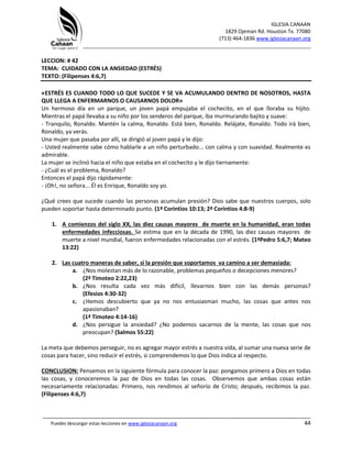 IGLESIA CANAAN
1829 Ojeman Rd. Houston Tx. 77080
(713) 464-1836 www.iglesiacanaan.org
_______________________________________________________________________________
_____________________________________________________________________________________
Puedes descargar estas lecciones en www.iglesiacanaan.org 44
LECCION: # 42
TEMA: CUIDADO CON LA ANSIEDAD (ESTRÉS)
TEXTO: (Filipenses 4:6,7)
«ESTRÉS ES CUANDO TODO LO QUE SUCEDE Y SE VA ACUMULANDO DENTRO DE NOSOTROS, HASTA
QUE LLEGA A ENFERMARNOS O CAUSARNOS DOLOR»
Un hermoso día en un parque, un joven papá empujaba el cochecito, en el que lloraba su hijito.
Mientras el papá llevaba a su niño por los senderos del parque, iba murmurando bajito y suave:
- Tranquilo, Ronaldo. Mantén la calma, Ronaldo. Está bien, Ronaldo. Relájate, Ronaldo. Todo irá bien,
Ronaldo, ya verás.
Una mujer que pasaba por allí, se dirigió al joven papá y le dijo:
- Usted realmente sabe cómo hablarle a un niño perturbado... con calma y con suavidad. Realmente es
admirable.
La mujer se inclinó hacia el niño que estaba en el cochecito y le dijo tiernamente:
- ¿Cuál es el problema, Ronaldo?
Entonces el papá dijo rápidamente:
- ¡Oh!, no señora... Él es Enrique, Ronaldo soy yo.
¿Qué crees que sucede cuando las personas acumulan presión? Dios sabe que nuestros cuerpos, solo
pueden soportar hasta determinado punto. (1ª Corintios 10:13; 2ª Corintios 4:8-9)
1. A comienzos del siglo XX, las diez causas mayores de muerte en la humanidad, eran todas
enfermedades infecciosas. Se estima que en la década de 1990, las diez causas mayores de
muerte a nivel mundial, fueron enfermedades relacionadas con el estrés. (1ªPedro 5:6,7; Mateo
13:22)
2. Las cuatro maneras de saber, si la presión que soportamos va camino a ser demasiada:
a. ¿Nos molestan más de lo razonable, problemas pequeños o decepciones menores?
(2ª Timoteo 2:22,23)
b. ¿Nos resulta cada vez más difícil, llevarnos bien con las demás personas?
(Efesios 4:30-32)
c. ¿Hemos descubierto que ya no nos entusiasman mucho, las cosas que antes nos
apasionaban?
(1ª Timoteo 4:14-16)
d. ¿Nos persigue la ansiedad? ¿No podemos sacarnos de la mente, las cosas que nos
preocupan? (Salmos 55:22)
La meta que debemos perseguir, no es agregar mayor estrés a nuestra vida, al sumar una nueva serie de
cosas para hacer, sino reducir el estrés, si comprendemos lo que Dios indica al respecto.
CONCLUSION: Pensemos en la siguiente fórmula para conocer la paz: pongamos primero a Dios en todas
las cosas, y conoceremos la paz de Dios en todas las cosas. Observemos que ambas cosas están
necesariamente relacionadas: Primero, nos rendimos al señorío de Cristo; después, recibimos la paz.
(Filipenses 4:6,7)
 