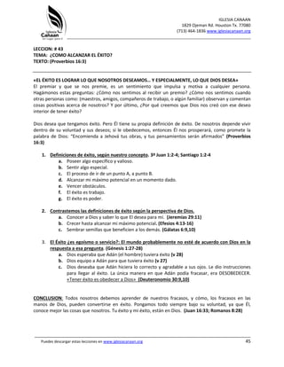 IGLESIA CANAAN
1829 Ojeman Rd. Houston Tx. 77080
(713) 464-1836 www.iglesiacanaan.org
_______________________________________________________________________________
_____________________________________________________________________________________
Puedes descargar estas lecciones en www.iglesiacanaan.org 45
LECCION: # 43
TEMA: ¿COMO ALCANZAR EL ÉXITO?
TEXTO: (Proverbios 16:3)
«EL ÉXITO ES LOGRAR LO QUE NOSOTROS DESEAMOS… Y ESPECIALMENTE, LO QUE DIOS DESEA»
El premiar y que se nos premie, es un sentimiento que impulsa y motiva a cualquier persona.
Hagámonos estas preguntas: ¿Cómo nos sentimos al recibir un premio? ¿Cómo nos sentimos cuando
otras personas como: (maestros, amigos, compañeros de trabajo, o algún familiar) observan y comentan
cosas positivas acerca de nosotros? Y por último, ¿Por qué creemos que Dios nos creó con ese deseo
interior de tener éxito?
Dios desea que tengamos éxito. Pero Él tiene su propia definición de éxito. De nosotros depende vivir
dentro de su voluntad y sus deseos; si le obedecemos, entonces Él nos prosperará, como promete la
palabra de Dios: “Encomienda a Jehová tus obras, y tus pensamientos serán afirmados” (Proverbios
16:3)
1. Definiciones de éxito, según nuestro concepto. 3ª Juan 1:2-4; Santiago 1:2-4
a. Poseer algo específico y valioso.
b. Sentir algo especial.
c. El proceso de ir de un punto A, a punto B.
d. Alcanzar mi máximo potencial en un momento dado.
e. Vencer obstáculos.
f. El éxito es trabajo.
g. El éxito es poder.
2. Contrastemos las definiciones de éxito según la perspectiva de Dios.
a. Conocer a Dios y saber lo que El desea para mí. (Jeremías 29:11)
b. Crecer hasta alcanzar mi máximo potencial. (Efesios 4:13-16)
c. Sembrar semillas que beneficien a los demás. (Gálatas 6:9,10)
3. El Éxito ¿es egoísmo o servicio?: El mundo probablemente no esté de acuerdo con Dios en la
respuesta a esa pregunta. (Génesis 1:27-28)
a. Dios esperaba que Adán (el hombre) tuviera éxito (v 28)
b. Dios equipo a Adán para que tuviera éxito (v 27)
c. Dios deseaba que Adán hiciera lo correcto y agradable a sus ojos. Le dio instrucciones
para llegar al éxito. La única manera en que Adán podía fracasar, era DESOBEDECER.
«Tener éxito es obedecer a Dios» (Deuteronomio 30:9,10)
CONCLUSION: Todos nosotros debemos aprender de nuestros fracasos, y cómo, los fracasos en las
manos de Dios, pueden convertirse en éxito. Pongamos todo siempre bajo su voluntad, ya que Él,
conoce mejor las cosas que nosotros. Tu éxito y mi éxito, están en Dios. (Juan 16:33; Romanos 8:28)
 